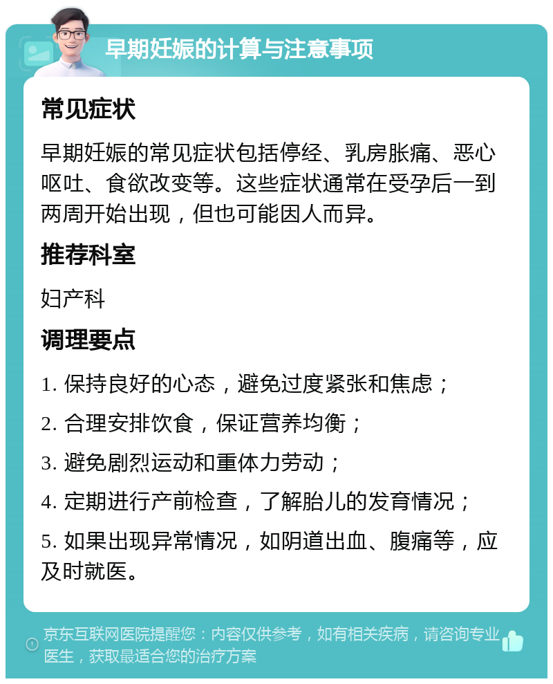 早期妊娠的计算与注意事项 常见症状 早期妊娠的常见症状包括停经、乳房胀痛、恶心呕吐、食欲改变等。这些症状通常在受孕后一到两周开始出现，但也可能因人而异。 推荐科室 妇产科 调理要点 1. 保持良好的心态，避免过度紧张和焦虑； 2. 合理安排饮食，保证营养均衡； 3. 避免剧烈运动和重体力劳动； 4. 定期进行产前检查，了解胎儿的发育情况； 5. 如果出现异常情况，如阴道出血、腹痛等，应及时就医。