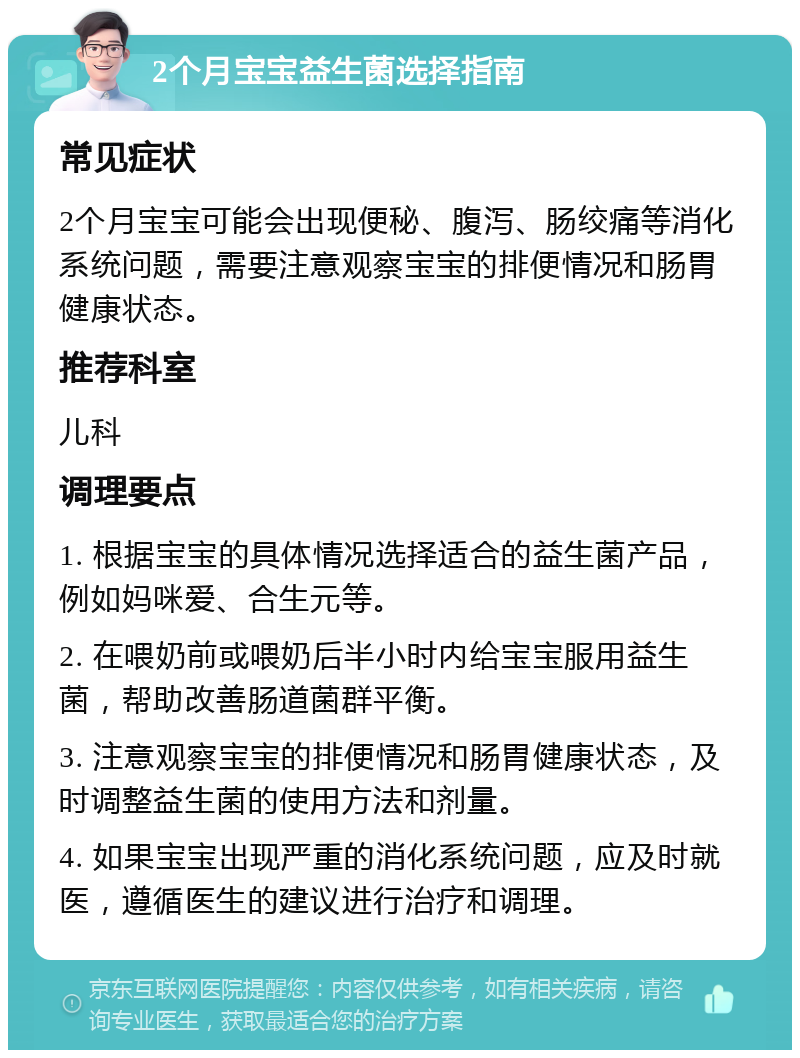 2个月宝宝益生菌选择指南 常见症状 2个月宝宝可能会出现便秘、腹泻、肠绞痛等消化系统问题，需要注意观察宝宝的排便情况和肠胃健康状态。 推荐科室 儿科 调理要点 1. 根据宝宝的具体情况选择适合的益生菌产品，例如妈咪爱、合生元等。 2. 在喂奶前或喂奶后半小时内给宝宝服用益生菌，帮助改善肠道菌群平衡。 3. 注意观察宝宝的排便情况和肠胃健康状态，及时调整益生菌的使用方法和剂量。 4. 如果宝宝出现严重的消化系统问题，应及时就医，遵循医生的建议进行治疗和调理。