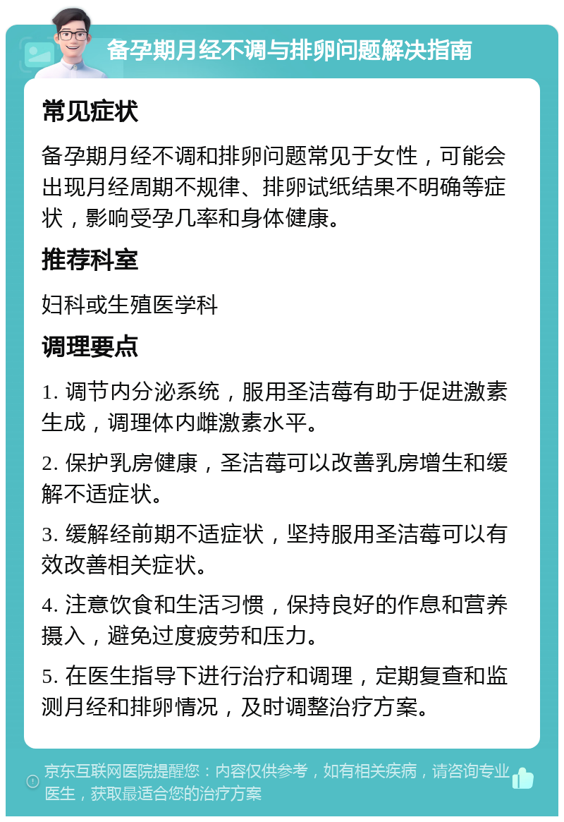 备孕期月经不调与排卵问题解决指南 常见症状 备孕期月经不调和排卵问题常见于女性，可能会出现月经周期不规律、排卵试纸结果不明确等症状，影响受孕几率和身体健康。 推荐科室 妇科或生殖医学科 调理要点 1. 调节内分泌系统，服用圣洁莓有助于促进激素生成，调理体内雌激素水平。 2. 保护乳房健康，圣洁莓可以改善乳房增生和缓解不适症状。 3. 缓解经前期不适症状，坚持服用圣洁莓可以有效改善相关症状。 4. 注意饮食和生活习惯，保持良好的作息和营养摄入，避免过度疲劳和压力。 5. 在医生指导下进行治疗和调理，定期复查和监测月经和排卵情况，及时调整治疗方案。