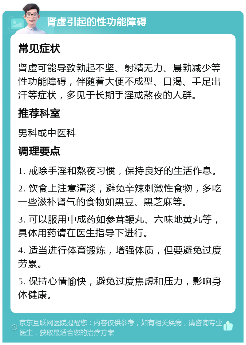 肾虚引起的性功能障碍 常见症状 肾虚可能导致勃起不坚、射精无力、晨勃减少等性功能障碍，伴随着大便不成型、口渴、手足出汗等症状，多见于长期手淫或熬夜的人群。 推荐科室 男科或中医科 调理要点 1. 戒除手淫和熬夜习惯，保持良好的生活作息。 2. 饮食上注意清淡，避免辛辣刺激性食物，多吃一些滋补肾气的食物如黑豆、黑芝麻等。 3. 可以服用中成药如参茸鞭丸、六味地黄丸等，具体用药请在医生指导下进行。 4. 适当进行体育锻炼，增强体质，但要避免过度劳累。 5. 保持心情愉快，避免过度焦虑和压力，影响身体健康。