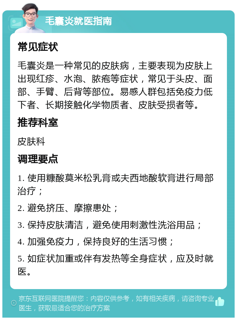 毛囊炎就医指南 常见症状 毛囊炎是一种常见的皮肤病，主要表现为皮肤上出现红疹、水泡、脓疱等症状，常见于头皮、面部、手臂、后背等部位。易感人群包括免疫力低下者、长期接触化学物质者、皮肤受损者等。 推荐科室 皮肤科 调理要点 1. 使用糠酸莫米松乳膏或夫西地酸软膏进行局部治疗； 2. 避免挤压、摩擦患处； 3. 保持皮肤清洁，避免使用刺激性洗浴用品； 4. 加强免疫力，保持良好的生活习惯； 5. 如症状加重或伴有发热等全身症状，应及时就医。