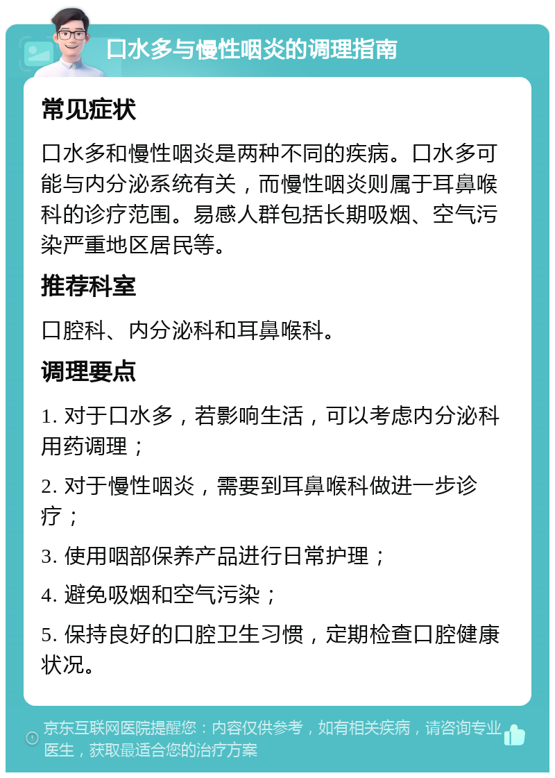 口水多与慢性咽炎的调理指南 常见症状 口水多和慢性咽炎是两种不同的疾病。口水多可能与内分泌系统有关，而慢性咽炎则属于耳鼻喉科的诊疗范围。易感人群包括长期吸烟、空气污染严重地区居民等。 推荐科室 口腔科、内分泌科和耳鼻喉科。 调理要点 1. 对于口水多，若影响生活，可以考虑内分泌科用药调理； 2. 对于慢性咽炎，需要到耳鼻喉科做进一步诊疗； 3. 使用咽部保养产品进行日常护理； 4. 避免吸烟和空气污染； 5. 保持良好的口腔卫生习惯，定期检查口腔健康状况。