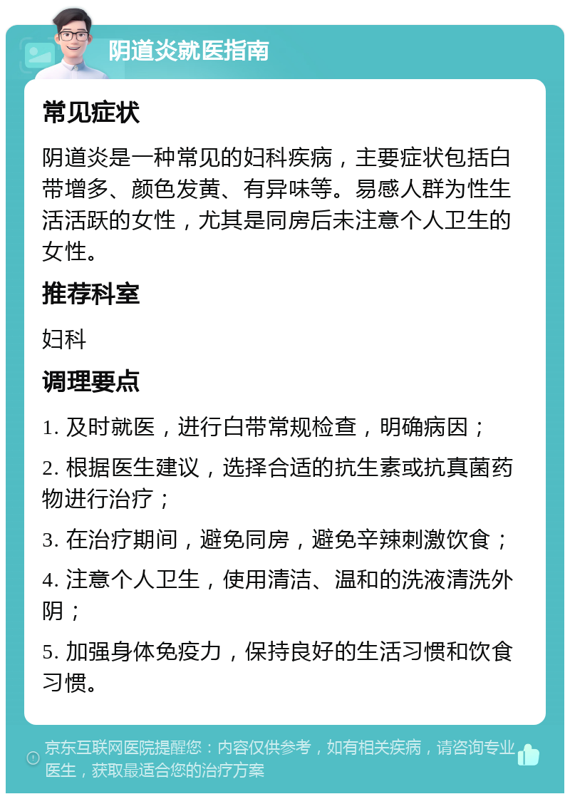 阴道炎就医指南 常见症状 阴道炎是一种常见的妇科疾病，主要症状包括白带增多、颜色发黄、有异味等。易感人群为性生活活跃的女性，尤其是同房后未注意个人卫生的女性。 推荐科室 妇科 调理要点 1. 及时就医，进行白带常规检查，明确病因； 2. 根据医生建议，选择合适的抗生素或抗真菌药物进行治疗； 3. 在治疗期间，避免同房，避免辛辣刺激饮食； 4. 注意个人卫生，使用清洁、温和的洗液清洗外阴； 5. 加强身体免疫力，保持良好的生活习惯和饮食习惯。