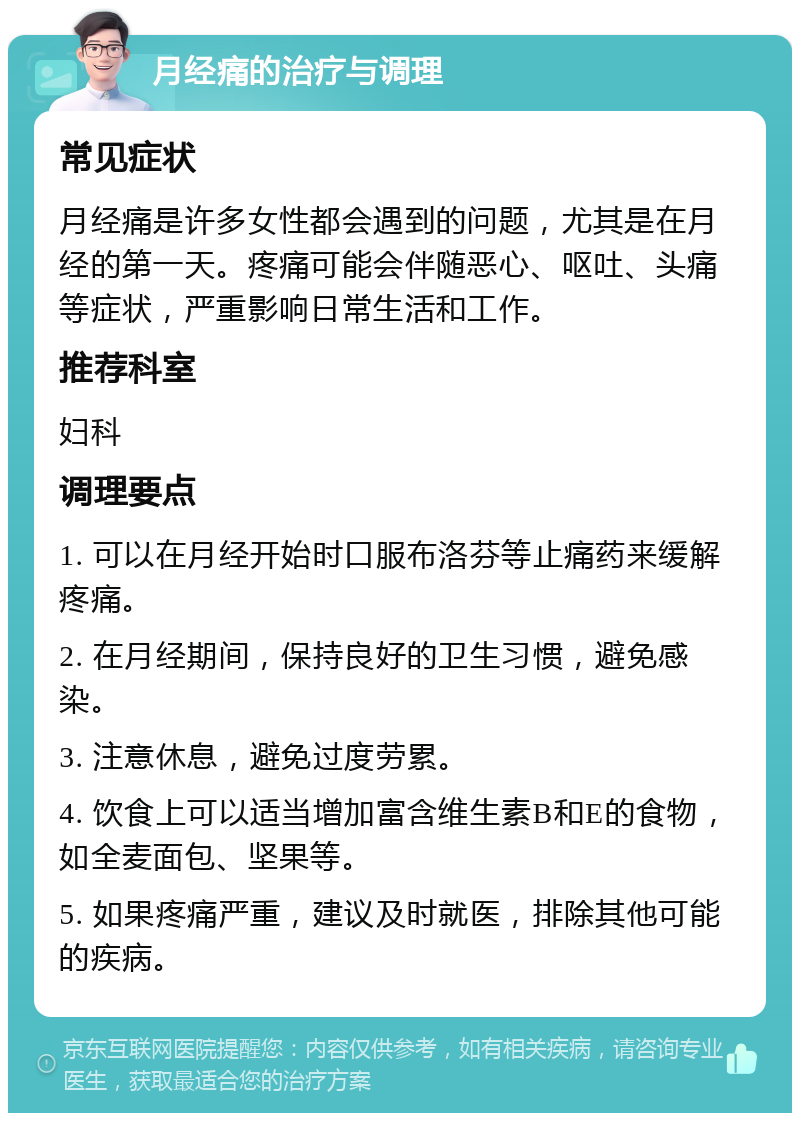 月经痛的治疗与调理 常见症状 月经痛是许多女性都会遇到的问题，尤其是在月经的第一天。疼痛可能会伴随恶心、呕吐、头痛等症状，严重影响日常生活和工作。 推荐科室 妇科 调理要点 1. 可以在月经开始时口服布洛芬等止痛药来缓解疼痛。 2. 在月经期间，保持良好的卫生习惯，避免感染。 3. 注意休息，避免过度劳累。 4. 饮食上可以适当增加富含维生素B和E的食物，如全麦面包、坚果等。 5. 如果疼痛严重，建议及时就医，排除其他可能的疾病。