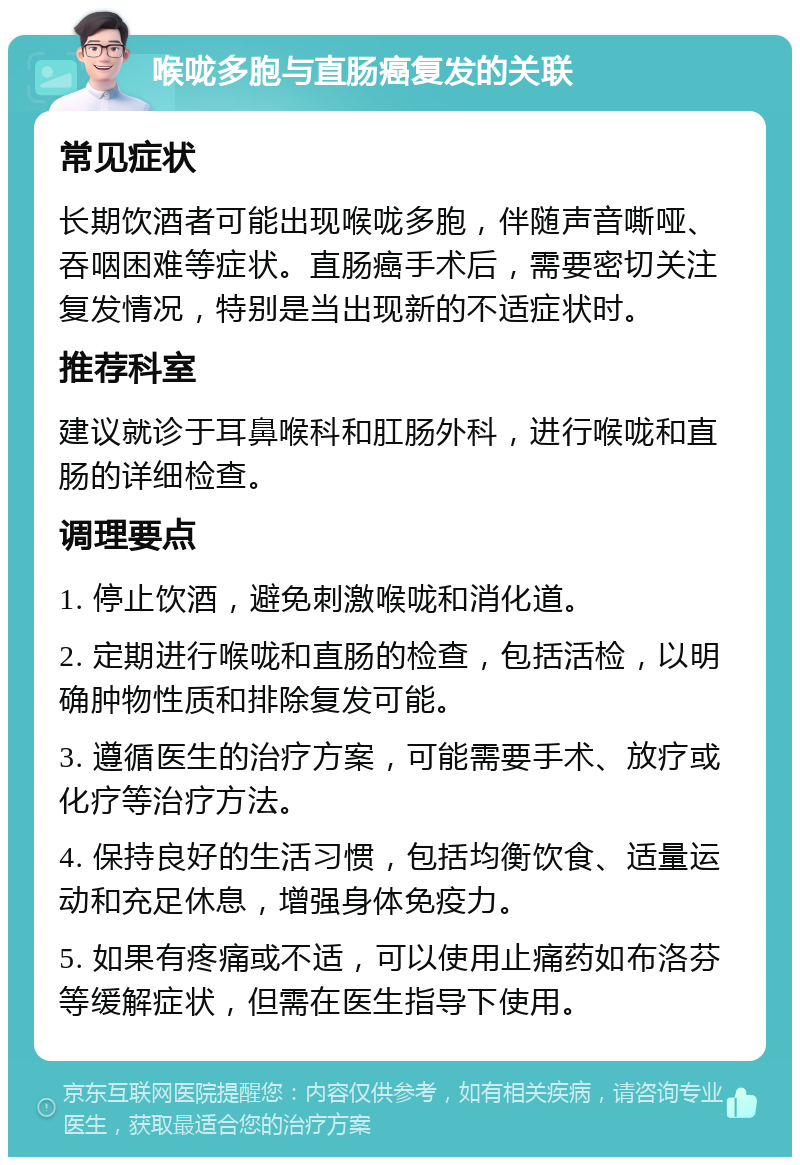 喉咙多胞与直肠癌复发的关联 常见症状 长期饮酒者可能出现喉咙多胞，伴随声音嘶哑、吞咽困难等症状。直肠癌手术后，需要密切关注复发情况，特别是当出现新的不适症状时。 推荐科室 建议就诊于耳鼻喉科和肛肠外科，进行喉咙和直肠的详细检查。 调理要点 1. 停止饮酒，避免刺激喉咙和消化道。 2. 定期进行喉咙和直肠的检查，包括活检，以明确肿物性质和排除复发可能。 3. 遵循医生的治疗方案，可能需要手术、放疗或化疗等治疗方法。 4. 保持良好的生活习惯，包括均衡饮食、适量运动和充足休息，增强身体免疫力。 5. 如果有疼痛或不适，可以使用止痛药如布洛芬等缓解症状，但需在医生指导下使用。