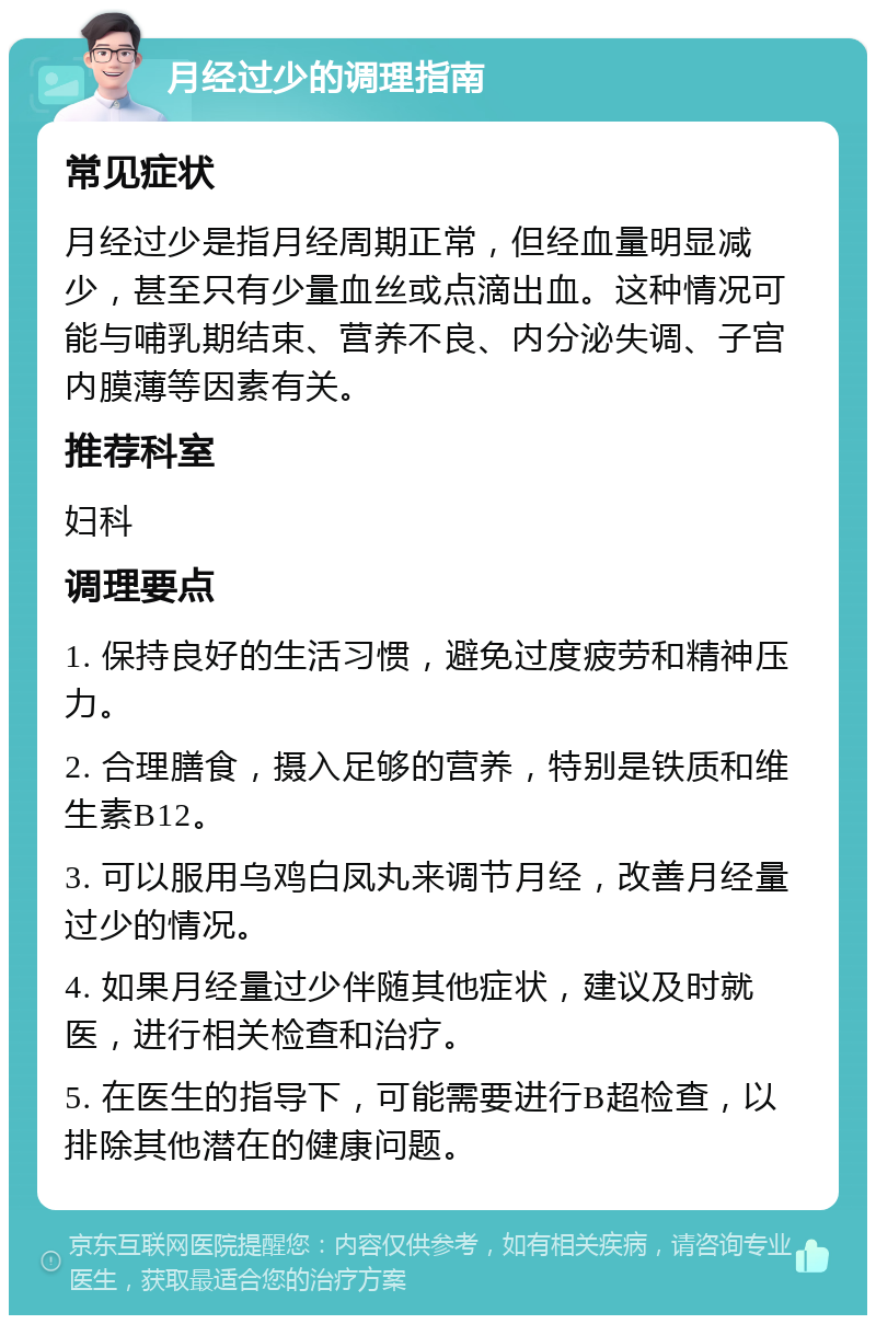 月经过少的调理指南 常见症状 月经过少是指月经周期正常，但经血量明显减少，甚至只有少量血丝或点滴出血。这种情况可能与哺乳期结束、营养不良、内分泌失调、子宫内膜薄等因素有关。 推荐科室 妇科 调理要点 1. 保持良好的生活习惯，避免过度疲劳和精神压力。 2. 合理膳食，摄入足够的营养，特别是铁质和维生素B12。 3. 可以服用乌鸡白凤丸来调节月经，改善月经量过少的情况。 4. 如果月经量过少伴随其他症状，建议及时就医，进行相关检查和治疗。 5. 在医生的指导下，可能需要进行B超检查，以排除其他潜在的健康问题。