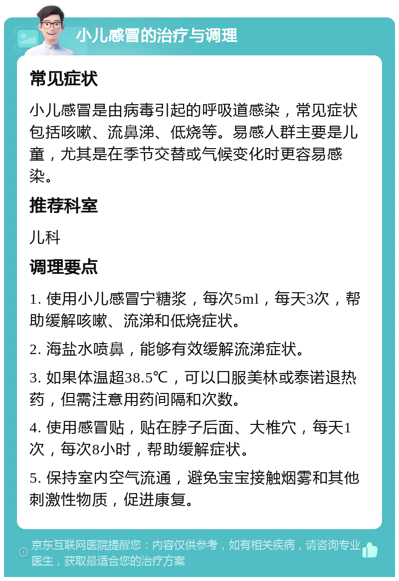 小儿感冒的治疗与调理 常见症状 小儿感冒是由病毒引起的呼吸道感染，常见症状包括咳嗽、流鼻涕、低烧等。易感人群主要是儿童，尤其是在季节交替或气候变化时更容易感染。 推荐科室 儿科 调理要点 1. 使用小儿感冒宁糖浆，每次5ml，每天3次，帮助缓解咳嗽、流涕和低烧症状。 2. 海盐水喷鼻，能够有效缓解流涕症状。 3. 如果体温超38.5℃，可以口服美林或泰诺退热药，但需注意用药间隔和次数。 4. 使用感冒贴，贴在脖子后面、大椎穴，每天1次，每次8小时，帮助缓解症状。 5. 保持室内空气流通，避免宝宝接触烟雾和其他刺激性物质，促进康复。