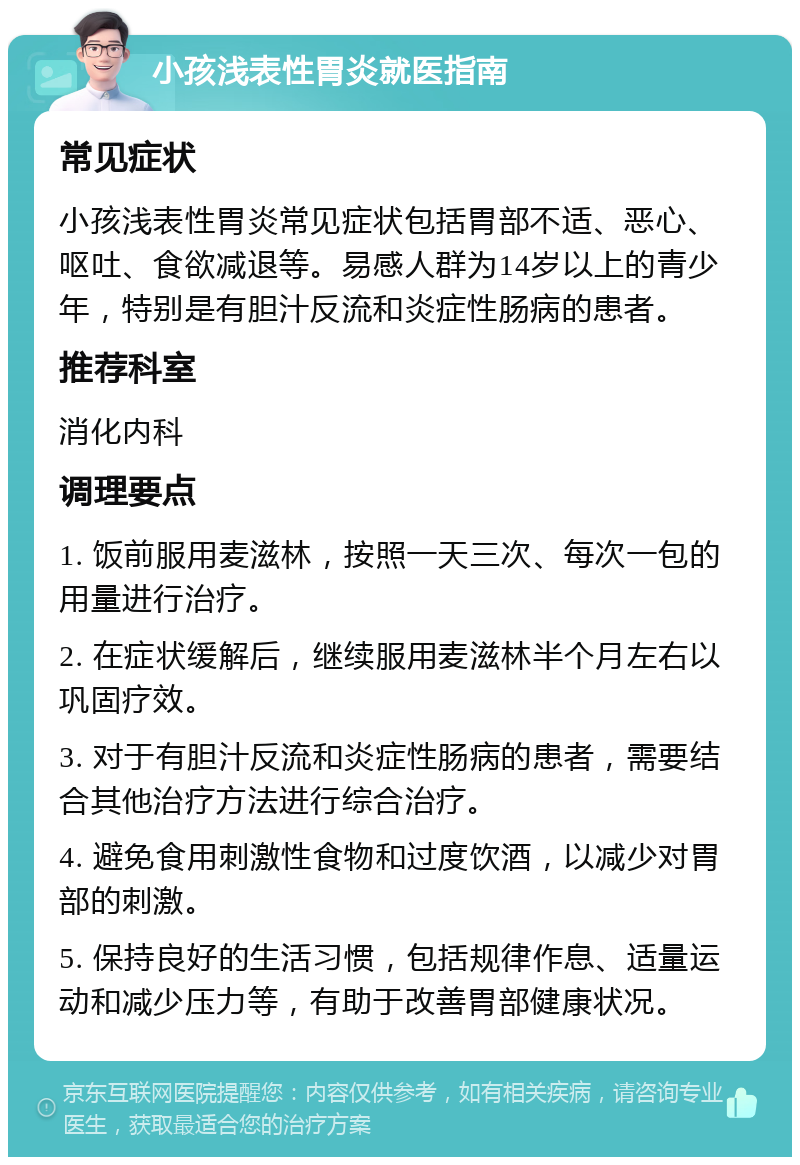 小孩浅表性胃炎就医指南 常见症状 小孩浅表性胃炎常见症状包括胃部不适、恶心、呕吐、食欲减退等。易感人群为14岁以上的青少年，特别是有胆汁反流和炎症性肠病的患者。 推荐科室 消化内科 调理要点 1. 饭前服用麦滋林，按照一天三次、每次一包的用量进行治疗。 2. 在症状缓解后，继续服用麦滋林半个月左右以巩固疗效。 3. 对于有胆汁反流和炎症性肠病的患者，需要结合其他治疗方法进行综合治疗。 4. 避免食用刺激性食物和过度饮酒，以减少对胃部的刺激。 5. 保持良好的生活习惯，包括规律作息、适量运动和减少压力等，有助于改善胃部健康状况。