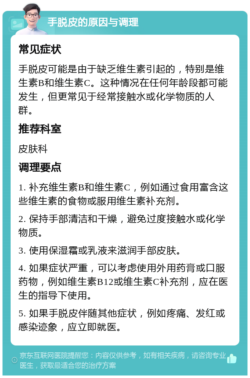 手脱皮的原因与调理 常见症状 手脱皮可能是由于缺乏维生素引起的，特别是维生素B和维生素C。这种情况在任何年龄段都可能发生，但更常见于经常接触水或化学物质的人群。 推荐科室 皮肤科 调理要点 1. 补充维生素B和维生素C，例如通过食用富含这些维生素的食物或服用维生素补充剂。 2. 保持手部清洁和干燥，避免过度接触水或化学物质。 3. 使用保湿霜或乳液来滋润手部皮肤。 4. 如果症状严重，可以考虑使用外用药膏或口服药物，例如维生素B12或维生素C补充剂，应在医生的指导下使用。 5. 如果手脱皮伴随其他症状，例如疼痛、发红或感染迹象，应立即就医。