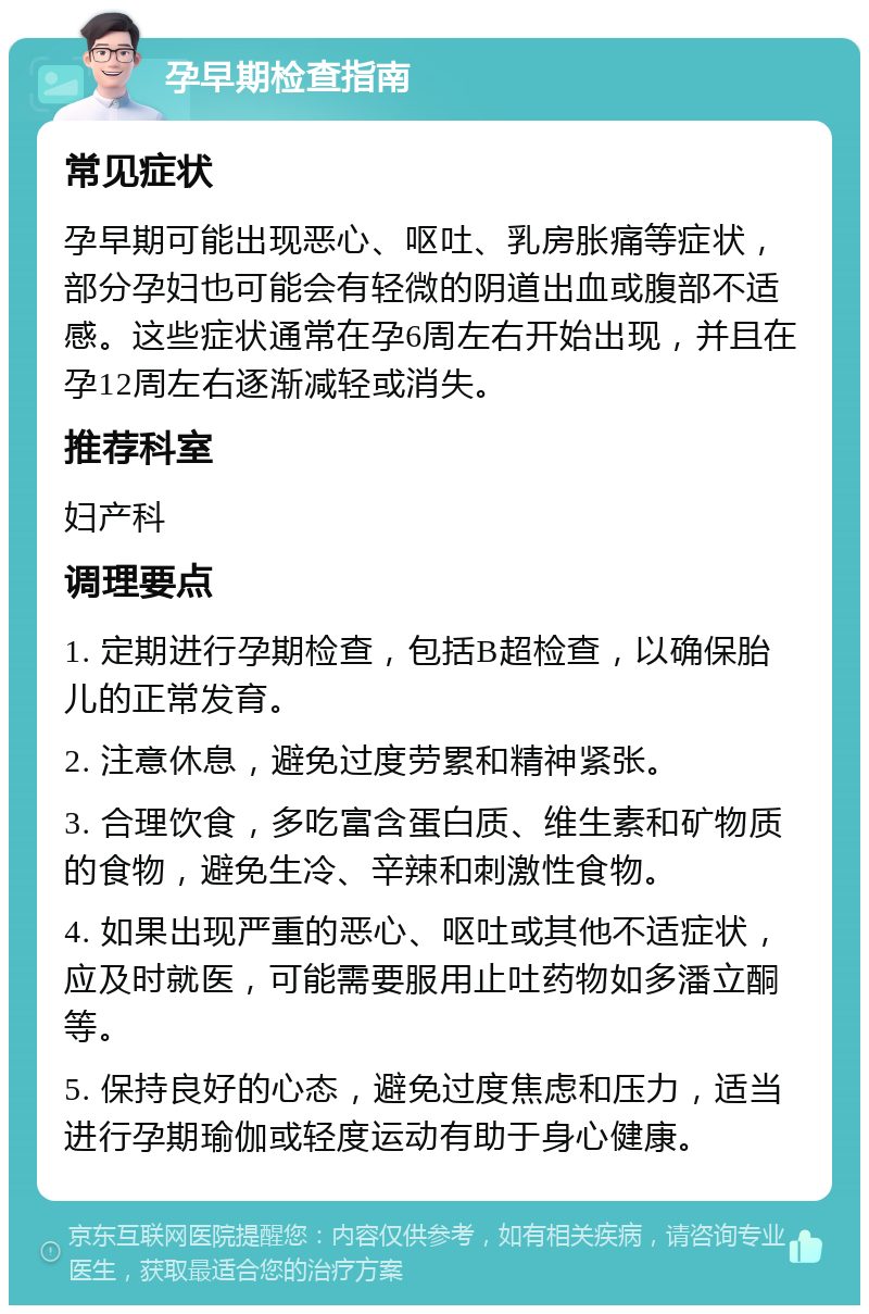 孕早期检查指南 常见症状 孕早期可能出现恶心、呕吐、乳房胀痛等症状，部分孕妇也可能会有轻微的阴道出血或腹部不适感。这些症状通常在孕6周左右开始出现，并且在孕12周左右逐渐减轻或消失。 推荐科室 妇产科 调理要点 1. 定期进行孕期检查，包括B超检查，以确保胎儿的正常发育。 2. 注意休息，避免过度劳累和精神紧张。 3. 合理饮食，多吃富含蛋白质、维生素和矿物质的食物，避免生冷、辛辣和刺激性食物。 4. 如果出现严重的恶心、呕吐或其他不适症状，应及时就医，可能需要服用止吐药物如多潘立酮等。 5. 保持良好的心态，避免过度焦虑和压力，适当进行孕期瑜伽或轻度运动有助于身心健康。