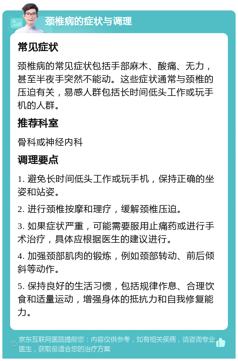 颈椎病的症状与调理 常见症状 颈椎病的常见症状包括手部麻木、酸痛、无力，甚至半夜手突然不能动。这些症状通常与颈椎的压迫有关，易感人群包括长时间低头工作或玩手机的人群。 推荐科室 骨科或神经内科 调理要点 1. 避免长时间低头工作或玩手机，保持正确的坐姿和站姿。 2. 进行颈椎按摩和理疗，缓解颈椎压迫。 3. 如果症状严重，可能需要服用止痛药或进行手术治疗，具体应根据医生的建议进行。 4. 加强颈部肌肉的锻炼，例如颈部转动、前后倾斜等动作。 5. 保持良好的生活习惯，包括规律作息、合理饮食和适量运动，增强身体的抵抗力和自我修复能力。