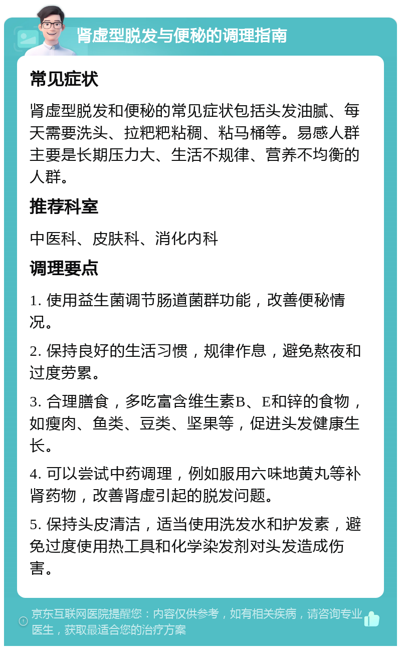 肾虚型脱发与便秘的调理指南 常见症状 肾虚型脱发和便秘的常见症状包括头发油腻、每天需要洗头、拉粑粑粘稠、粘马桶等。易感人群主要是长期压力大、生活不规律、营养不均衡的人群。 推荐科室 中医科、皮肤科、消化内科 调理要点 1. 使用益生菌调节肠道菌群功能，改善便秘情况。 2. 保持良好的生活习惯，规律作息，避免熬夜和过度劳累。 3. 合理膳食，多吃富含维生素B、E和锌的食物，如瘦肉、鱼类、豆类、坚果等，促进头发健康生长。 4. 可以尝试中药调理，例如服用六味地黄丸等补肾药物，改善肾虚引起的脱发问题。 5. 保持头皮清洁，适当使用洗发水和护发素，避免过度使用热工具和化学染发剂对头发造成伤害。