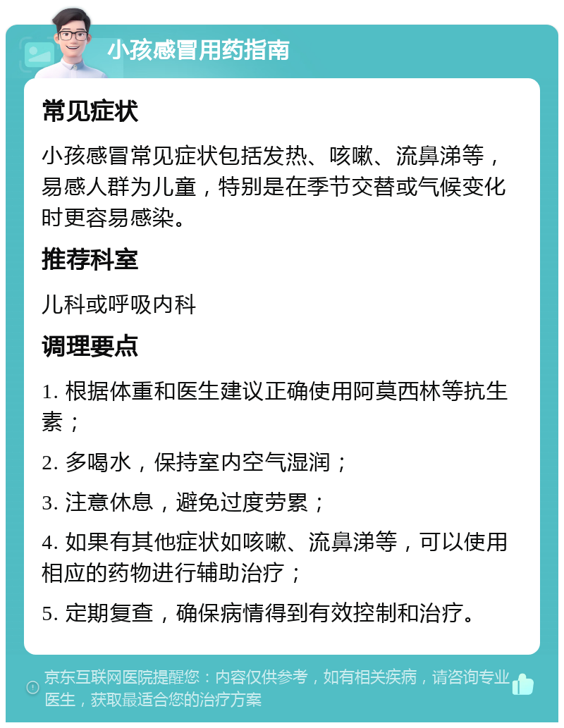 小孩感冒用药指南 常见症状 小孩感冒常见症状包括发热、咳嗽、流鼻涕等，易感人群为儿童，特别是在季节交替或气候变化时更容易感染。 推荐科室 儿科或呼吸内科 调理要点 1. 根据体重和医生建议正确使用阿莫西林等抗生素； 2. 多喝水，保持室内空气湿润； 3. 注意休息，避免过度劳累； 4. 如果有其他症状如咳嗽、流鼻涕等，可以使用相应的药物进行辅助治疗； 5. 定期复查，确保病情得到有效控制和治疗。