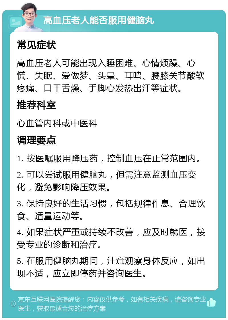 高血压老人能否服用健脑丸 常见症状 高血压老人可能出现入睡困难、心情烦躁、心慌、失眠、爱做梦、头晕、耳鸣、腰膝关节酸软疼痛、口干舌燥、手脚心发热出汗等症状。 推荐科室 心血管内科或中医科 调理要点 1. 按医嘱服用降压药，控制血压在正常范围内。 2. 可以尝试服用健脑丸，但需注意监测血压变化，避免影响降压效果。 3. 保持良好的生活习惯，包括规律作息、合理饮食、适量运动等。 4. 如果症状严重或持续不改善，应及时就医，接受专业的诊断和治疗。 5. 在服用健脑丸期间，注意观察身体反应，如出现不适，应立即停药并咨询医生。