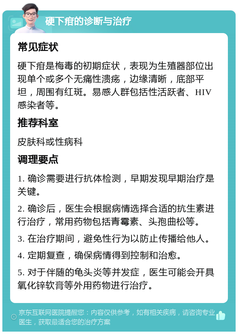 硬下疳的诊断与治疗 常见症状 硬下疳是梅毒的初期症状，表现为生殖器部位出现单个或多个无痛性溃疡，边缘清晰，底部平坦，周围有红斑。易感人群包括性活跃者、HIV感染者等。 推荐科室 皮肤科或性病科 调理要点 1. 确诊需要进行抗体检测，早期发现早期治疗是关键。 2. 确诊后，医生会根据病情选择合适的抗生素进行治疗，常用药物包括青霉素、头孢曲松等。 3. 在治疗期间，避免性行为以防止传播给他人。 4. 定期复查，确保病情得到控制和治愈。 5. 对于伴随的龟头炎等并发症，医生可能会开具氧化锌软膏等外用药物进行治疗。