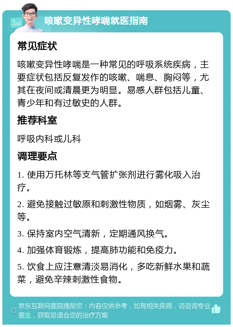 咳嗽变异性哮喘就医指南 常见症状 咳嗽变异性哮喘是一种常见的呼吸系统疾病，主要症状包括反复发作的咳嗽、喘息、胸闷等，尤其在夜间或清晨更为明显。易感人群包括儿童、青少年和有过敏史的人群。 推荐科室 呼吸内科或儿科 调理要点 1. 使用万托林等支气管扩张剂进行雾化吸入治疗。 2. 避免接触过敏原和刺激性物质，如烟雾、灰尘等。 3. 保持室内空气清新，定期通风换气。 4. 加强体育锻炼，提高肺功能和免疫力。 5. 饮食上应注意清淡易消化，多吃新鲜水果和蔬菜，避免辛辣刺激性食物。