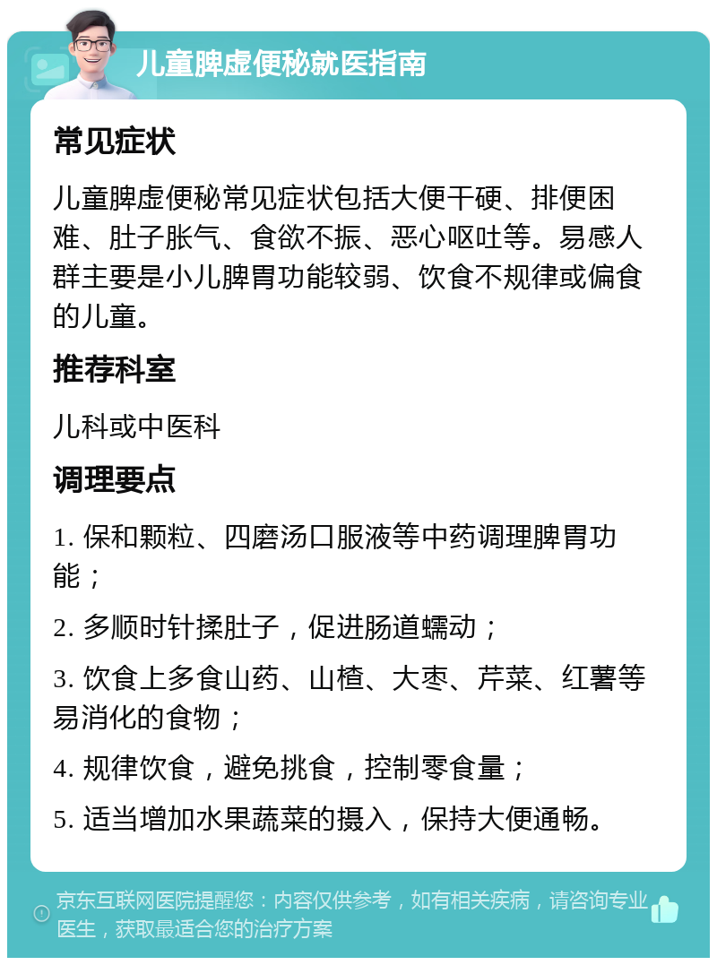 儿童脾虚便秘就医指南 常见症状 儿童脾虚便秘常见症状包括大便干硬、排便困难、肚子胀气、食欲不振、恶心呕吐等。易感人群主要是小儿脾胃功能较弱、饮食不规律或偏食的儿童。 推荐科室 儿科或中医科 调理要点 1. 保和颗粒、四磨汤口服液等中药调理脾胃功能； 2. 多顺时针揉肚子，促进肠道蠕动； 3. 饮食上多食山药、山楂、大枣、芹菜、红薯等易消化的食物； 4. 规律饮食，避免挑食，控制零食量； 5. 适当增加水果蔬菜的摄入，保持大便通畅。