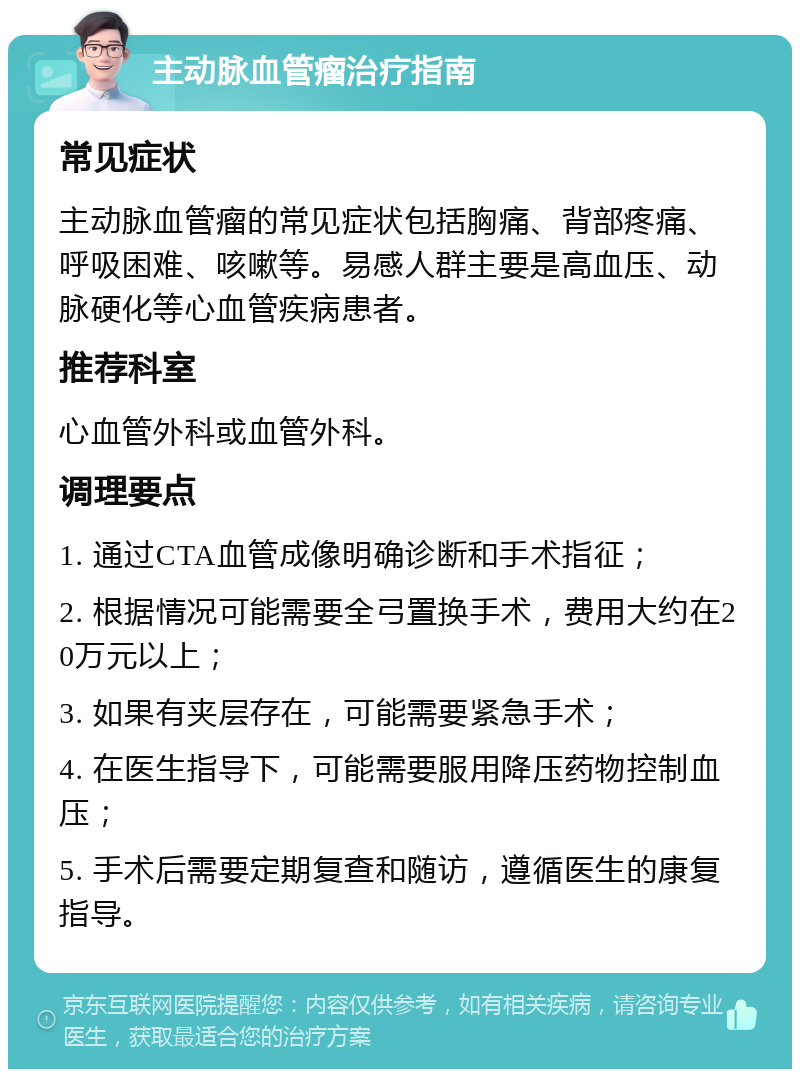 主动脉血管瘤治疗指南 常见症状 主动脉血管瘤的常见症状包括胸痛、背部疼痛、呼吸困难、咳嗽等。易感人群主要是高血压、动脉硬化等心血管疾病患者。 推荐科室 心血管外科或血管外科。 调理要点 1. 通过CTA血管成像明确诊断和手术指征； 2. 根据情况可能需要全弓置换手术，费用大约在20万元以上； 3. 如果有夹层存在，可能需要紧急手术； 4. 在医生指导下，可能需要服用降压药物控制血压； 5. 手术后需要定期复查和随访，遵循医生的康复指导。