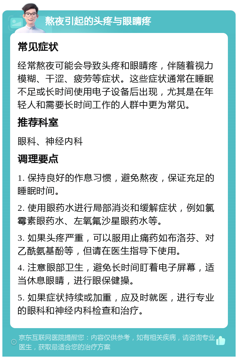 熬夜引起的头疼与眼睛疼 常见症状 经常熬夜可能会导致头疼和眼睛疼，伴随着视力模糊、干涩、疲劳等症状。这些症状通常在睡眠不足或长时间使用电子设备后出现，尤其是在年轻人和需要长时间工作的人群中更为常见。 推荐科室 眼科、神经内科 调理要点 1. 保持良好的作息习惯，避免熬夜，保证充足的睡眠时间。 2. 使用眼药水进行局部消炎和缓解症状，例如氯霉素眼药水、左氧氟沙星眼药水等。 3. 如果头疼严重，可以服用止痛药如布洛芬、对乙酰氨基酚等，但请在医生指导下使用。 4. 注意眼部卫生，避免长时间盯着电子屏幕，适当休息眼睛，进行眼保健操。 5. 如果症状持续或加重，应及时就医，进行专业的眼科和神经内科检查和治疗。