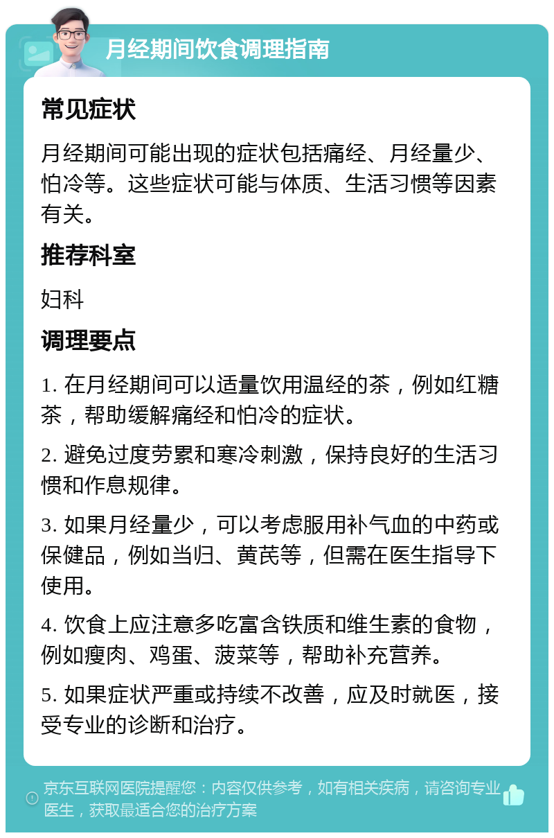 月经期间饮食调理指南 常见症状 月经期间可能出现的症状包括痛经、月经量少、怕冷等。这些症状可能与体质、生活习惯等因素有关。 推荐科室 妇科 调理要点 1. 在月经期间可以适量饮用温经的茶，例如红糖茶，帮助缓解痛经和怕冷的症状。 2. 避免过度劳累和寒冷刺激，保持良好的生活习惯和作息规律。 3. 如果月经量少，可以考虑服用补气血的中药或保健品，例如当归、黄芪等，但需在医生指导下使用。 4. 饮食上应注意多吃富含铁质和维生素的食物，例如瘦肉、鸡蛋、菠菜等，帮助补充营养。 5. 如果症状严重或持续不改善，应及时就医，接受专业的诊断和治疗。