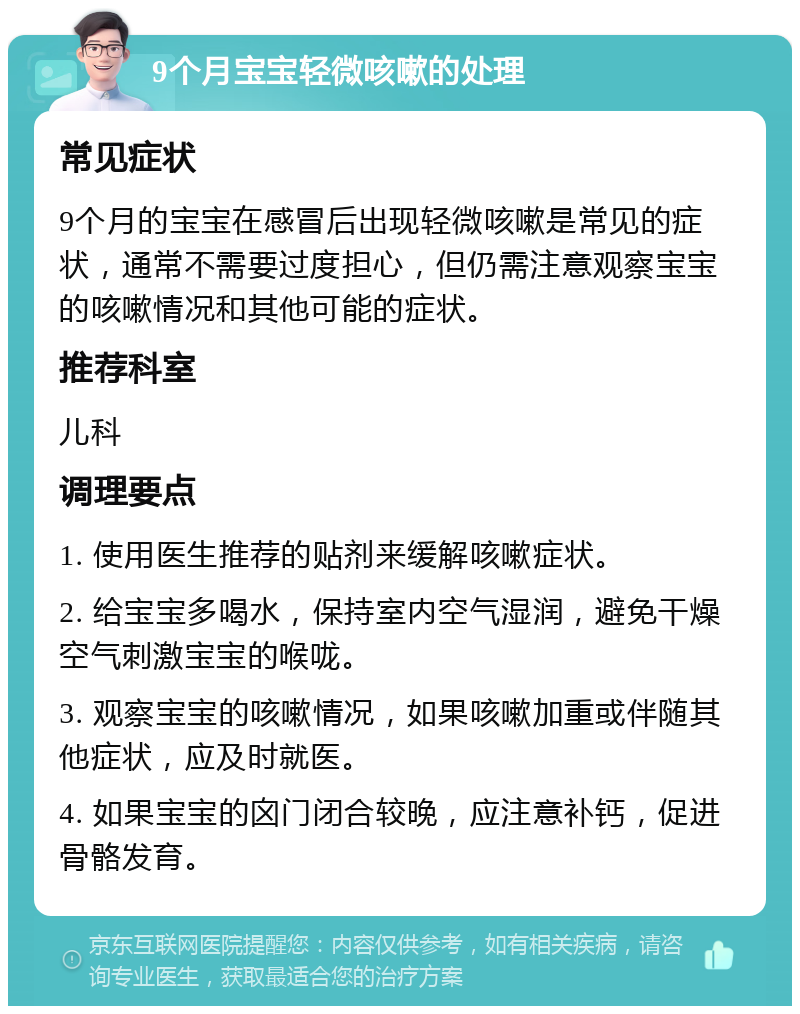 9个月宝宝轻微咳嗽的处理 常见症状 9个月的宝宝在感冒后出现轻微咳嗽是常见的症状，通常不需要过度担心，但仍需注意观察宝宝的咳嗽情况和其他可能的症状。 推荐科室 儿科 调理要点 1. 使用医生推荐的贴剂来缓解咳嗽症状。 2. 给宝宝多喝水，保持室内空气湿润，避免干燥空气刺激宝宝的喉咙。 3. 观察宝宝的咳嗽情况，如果咳嗽加重或伴随其他症状，应及时就医。 4. 如果宝宝的囟门闭合较晚，应注意补钙，促进骨骼发育。