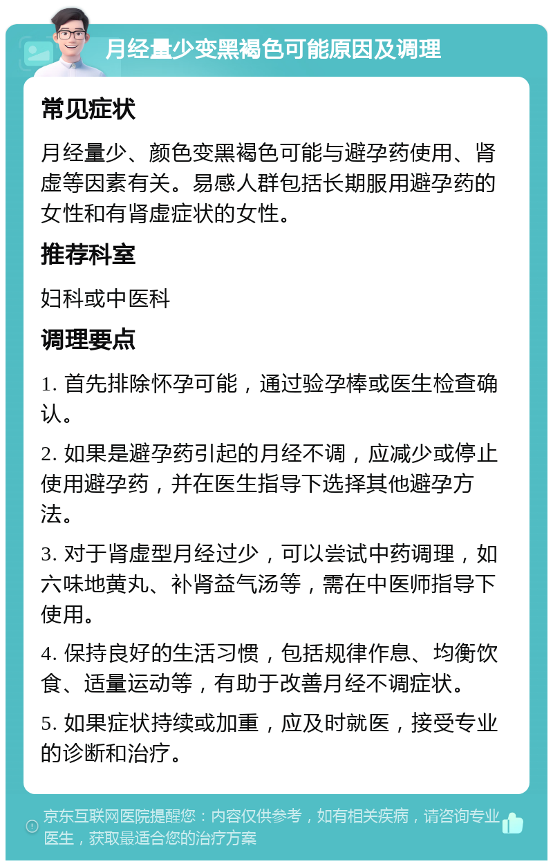 月经量少变黑褐色可能原因及调理 常见症状 月经量少、颜色变黑褐色可能与避孕药使用、肾虚等因素有关。易感人群包括长期服用避孕药的女性和有肾虚症状的女性。 推荐科室 妇科或中医科 调理要点 1. 首先排除怀孕可能，通过验孕棒或医生检查确认。 2. 如果是避孕药引起的月经不调，应减少或停止使用避孕药，并在医生指导下选择其他避孕方法。 3. 对于肾虚型月经过少，可以尝试中药调理，如六味地黄丸、补肾益气汤等，需在中医师指导下使用。 4. 保持良好的生活习惯，包括规律作息、均衡饮食、适量运动等，有助于改善月经不调症状。 5. 如果症状持续或加重，应及时就医，接受专业的诊断和治疗。