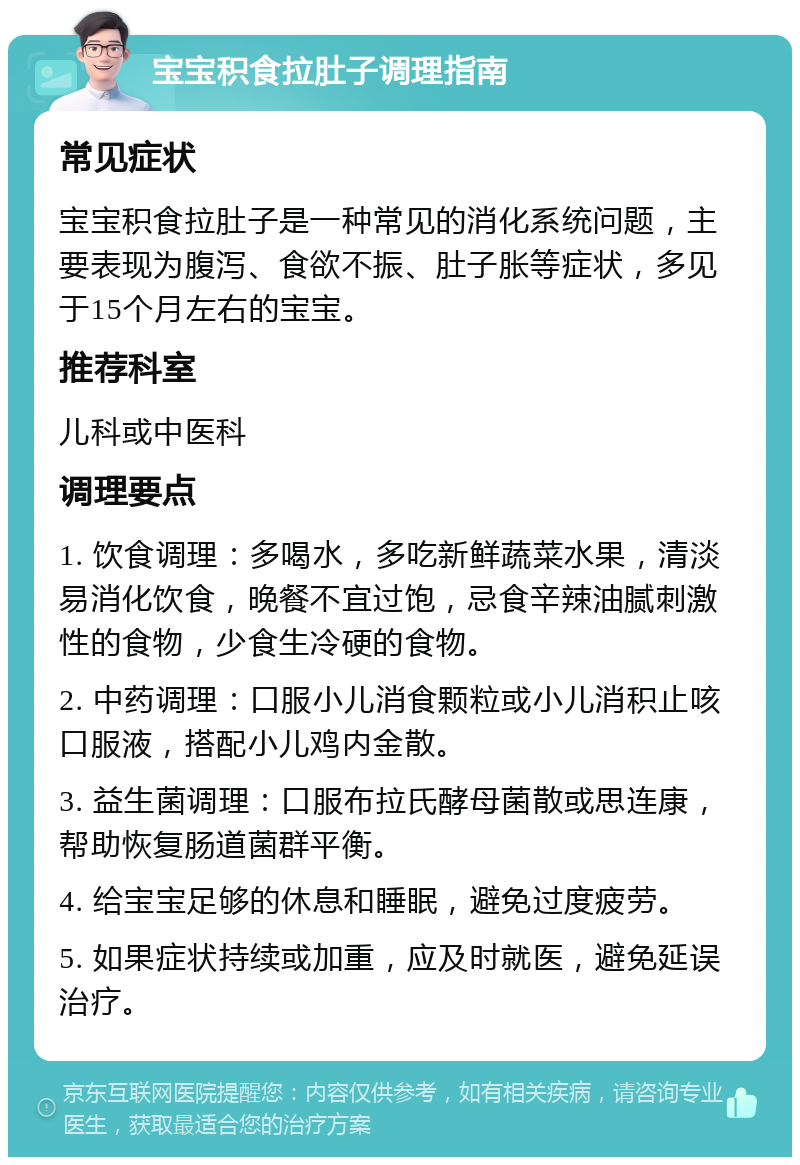 宝宝积食拉肚子调理指南 常见症状 宝宝积食拉肚子是一种常见的消化系统问题，主要表现为腹泻、食欲不振、肚子胀等症状，多见于15个月左右的宝宝。 推荐科室 儿科或中医科 调理要点 1. 饮食调理：多喝水，多吃新鲜蔬菜水果，清淡易消化饮食，晚餐不宜过饱，忌食辛辣油腻刺激性的食物，少食生冷硬的食物。 2. 中药调理：口服小儿消食颗粒或小儿消积止咳口服液，搭配小儿鸡内金散。 3. 益生菌调理：口服布拉氏酵母菌散或思连康，帮助恢复肠道菌群平衡。 4. 给宝宝足够的休息和睡眠，避免过度疲劳。 5. 如果症状持续或加重，应及时就医，避免延误治疗。