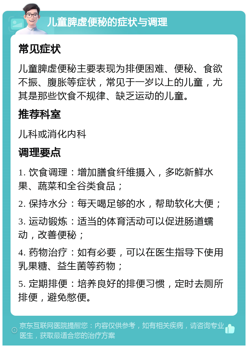 儿童脾虚便秘的症状与调理 常见症状 儿童脾虚便秘主要表现为排便困难、便秘、食欲不振、腹胀等症状，常见于一岁以上的儿童，尤其是那些饮食不规律、缺乏运动的儿童。 推荐科室 儿科或消化内科 调理要点 1. 饮食调理：增加膳食纤维摄入，多吃新鲜水果、蔬菜和全谷类食品； 2. 保持水分：每天喝足够的水，帮助软化大便； 3. 运动锻炼：适当的体育活动可以促进肠道蠕动，改善便秘； 4. 药物治疗：如有必要，可以在医生指导下使用乳果糖、益生菌等药物； 5. 定期排便：培养良好的排便习惯，定时去厕所排便，避免憋便。