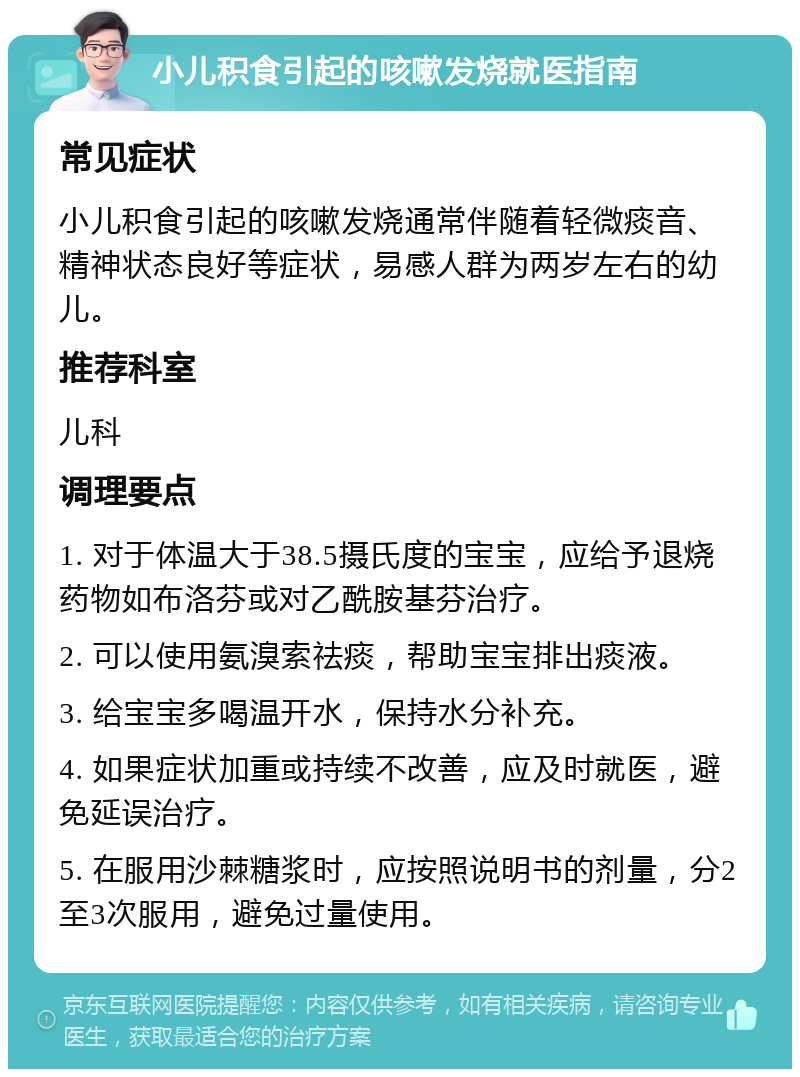 小儿积食引起的咳嗽发烧就医指南 常见症状 小儿积食引起的咳嗽发烧通常伴随着轻微痰音、精神状态良好等症状，易感人群为两岁左右的幼儿。 推荐科室 儿科 调理要点 1. 对于体温大于38.5摄氏度的宝宝，应给予退烧药物如布洛芬或对乙酰胺基芬治疗。 2. 可以使用氨溴索祛痰，帮助宝宝排出痰液。 3. 给宝宝多喝温开水，保持水分补充。 4. 如果症状加重或持续不改善，应及时就医，避免延误治疗。 5. 在服用沙棘糖浆时，应按照说明书的剂量，分2至3次服用，避免过量使用。