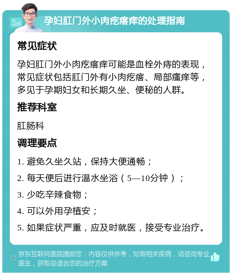 孕妇肛门外小肉疙瘩痒的处理指南 常见症状 孕妇肛门外小肉疙瘩痒可能是血栓外痔的表现，常见症状包括肛门外有小肉疙瘩、局部瘙痒等，多见于孕期妇女和长期久坐、便秘的人群。 推荐科室 肛肠科 调理要点 1. 避免久坐久站，保持大便通畅； 2. 每天便后进行温水坐浴（5—10分钟）； 3. 少吃辛辣食物； 4. 可以外用孕植安； 5. 如果症状严重，应及时就医，接受专业治疗。