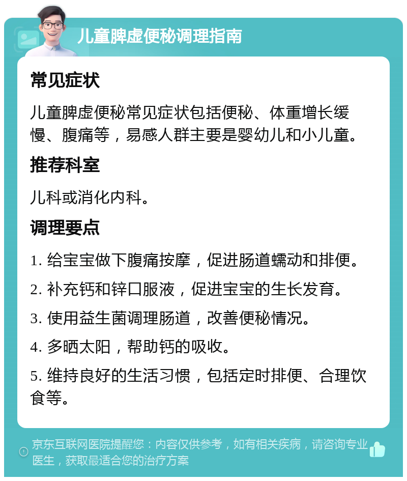 儿童脾虚便秘调理指南 常见症状 儿童脾虚便秘常见症状包括便秘、体重增长缓慢、腹痛等，易感人群主要是婴幼儿和小儿童。 推荐科室 儿科或消化内科。 调理要点 1. 给宝宝做下腹痛按摩，促进肠道蠕动和排便。 2. 补充钙和锌口服液，促进宝宝的生长发育。 3. 使用益生菌调理肠道，改善便秘情况。 4. 多晒太阳，帮助钙的吸收。 5. 维持良好的生活习惯，包括定时排便、合理饮食等。