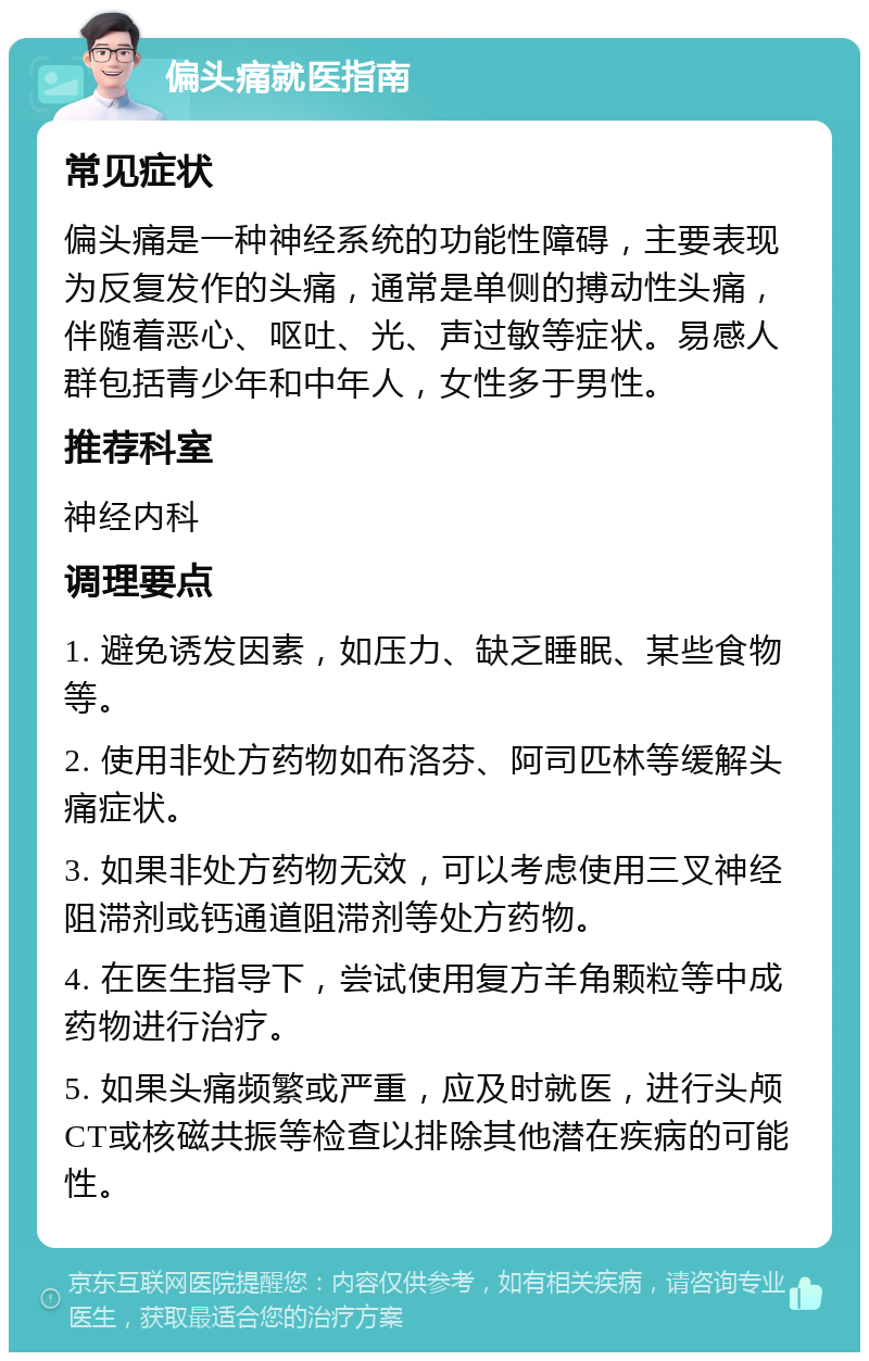 偏头痛就医指南 常见症状 偏头痛是一种神经系统的功能性障碍，主要表现为反复发作的头痛，通常是单侧的搏动性头痛，伴随着恶心、呕吐、光、声过敏等症状。易感人群包括青少年和中年人，女性多于男性。 推荐科室 神经内科 调理要点 1. 避免诱发因素，如压力、缺乏睡眠、某些食物等。 2. 使用非处方药物如布洛芬、阿司匹林等缓解头痛症状。 3. 如果非处方药物无效，可以考虑使用三叉神经阻滞剂或钙通道阻滞剂等处方药物。 4. 在医生指导下，尝试使用复方羊角颗粒等中成药物进行治疗。 5. 如果头痛频繁或严重，应及时就医，进行头颅CT或核磁共振等检查以排除其他潜在疾病的可能性。