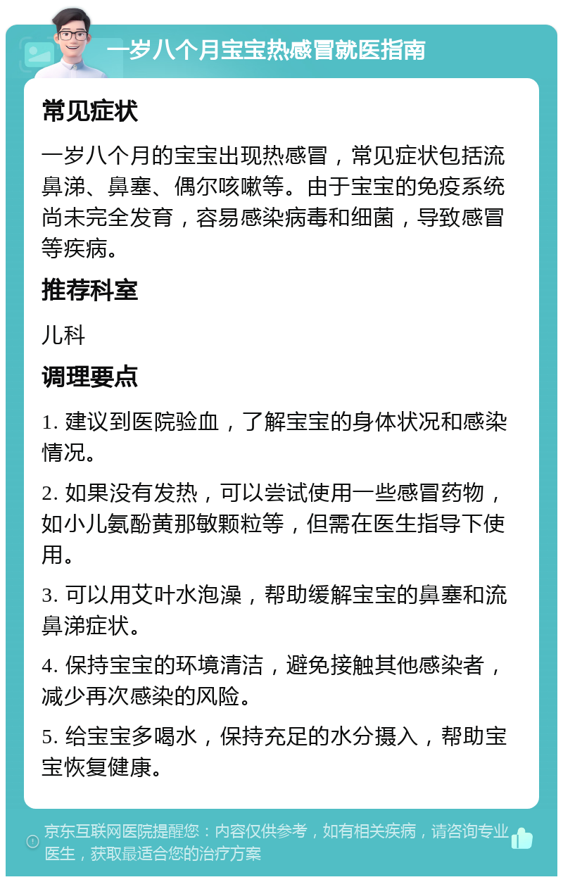 一岁八个月宝宝热感冒就医指南 常见症状 一岁八个月的宝宝出现热感冒，常见症状包括流鼻涕、鼻塞、偶尔咳嗽等。由于宝宝的免疫系统尚未完全发育，容易感染病毒和细菌，导致感冒等疾病。 推荐科室 儿科 调理要点 1. 建议到医院验血，了解宝宝的身体状况和感染情况。 2. 如果没有发热，可以尝试使用一些感冒药物，如小儿氨酚黄那敏颗粒等，但需在医生指导下使用。 3. 可以用艾叶水泡澡，帮助缓解宝宝的鼻塞和流鼻涕症状。 4. 保持宝宝的环境清洁，避免接触其他感染者，减少再次感染的风险。 5. 给宝宝多喝水，保持充足的水分摄入，帮助宝宝恢复健康。