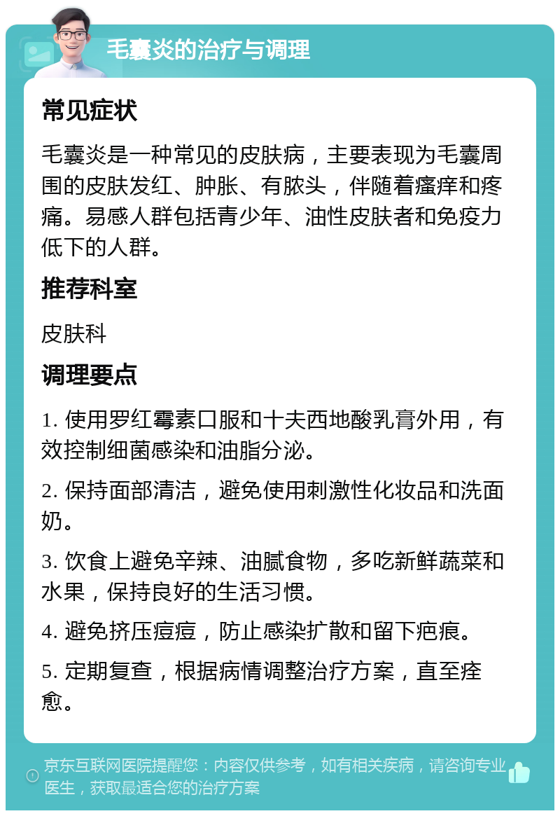 毛囊炎的治疗与调理 常见症状 毛囊炎是一种常见的皮肤病，主要表现为毛囊周围的皮肤发红、肿胀、有脓头，伴随着瘙痒和疼痛。易感人群包括青少年、油性皮肤者和免疫力低下的人群。 推荐科室 皮肤科 调理要点 1. 使用罗红霉素口服和十夫西地酸乳膏外用，有效控制细菌感染和油脂分泌。 2. 保持面部清洁，避免使用刺激性化妆品和洗面奶。 3. 饮食上避免辛辣、油腻食物，多吃新鲜蔬菜和水果，保持良好的生活习惯。 4. 避免挤压痘痘，防止感染扩散和留下疤痕。 5. 定期复查，根据病情调整治疗方案，直至痊愈。