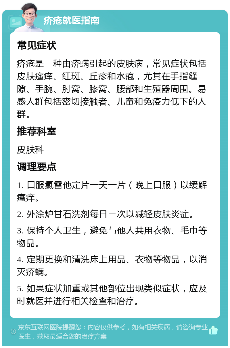 疥疮就医指南 常见症状 疥疮是一种由疥螨引起的皮肤病，常见症状包括皮肤瘙痒、红斑、丘疹和水疱，尤其在手指缝隙、手腕、肘窝、膝窝、腰部和生殖器周围。易感人群包括密切接触者、儿童和免疫力低下的人群。 推荐科室 皮肤科 调理要点 1. 口服氯雷他定片一天一片（晚上口服）以缓解瘙痒。 2. 外涂炉甘石洗剂每日三次以减轻皮肤炎症。 3. 保持个人卫生，避免与他人共用衣物、毛巾等物品。 4. 定期更换和清洗床上用品、衣物等物品，以消灭疥螨。 5. 如果症状加重或其他部位出现类似症状，应及时就医并进行相关检查和治疗。