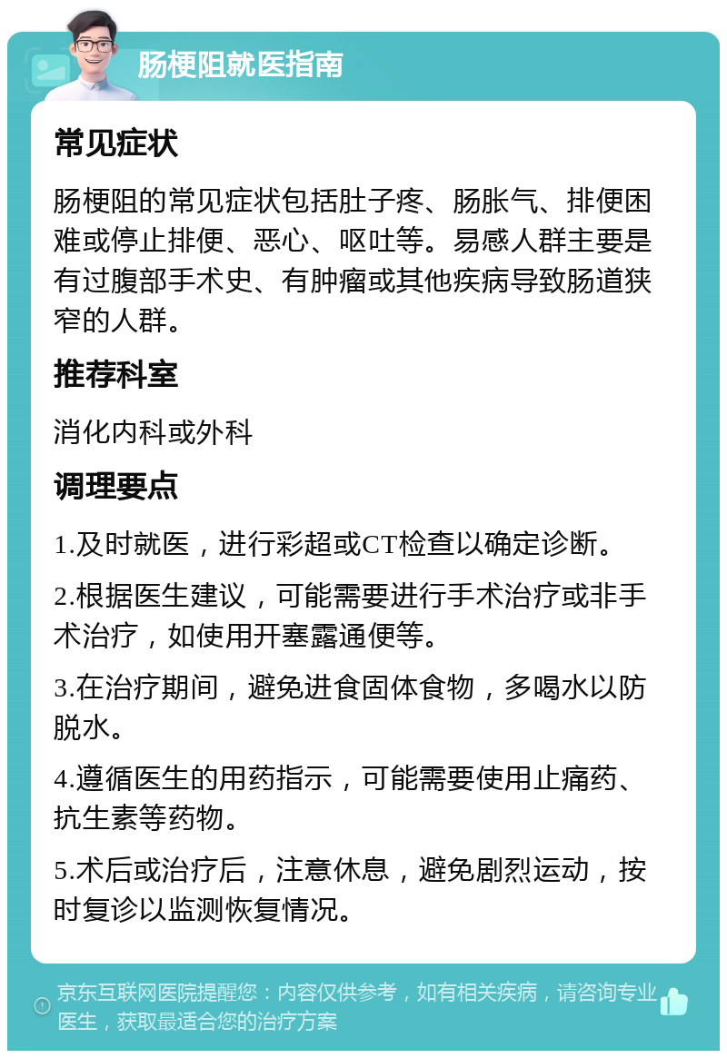 肠梗阻就医指南 常见症状 肠梗阻的常见症状包括肚子疼、肠胀气、排便困难或停止排便、恶心、呕吐等。易感人群主要是有过腹部手术史、有肿瘤或其他疾病导致肠道狭窄的人群。 推荐科室 消化内科或外科 调理要点 1.及时就医，进行彩超或CT检查以确定诊断。 2.根据医生建议，可能需要进行手术治疗或非手术治疗，如使用开塞露通便等。 3.在治疗期间，避免进食固体食物，多喝水以防脱水。 4.遵循医生的用药指示，可能需要使用止痛药、抗生素等药物。 5.术后或治疗后，注意休息，避免剧烈运动，按时复诊以监测恢复情况。