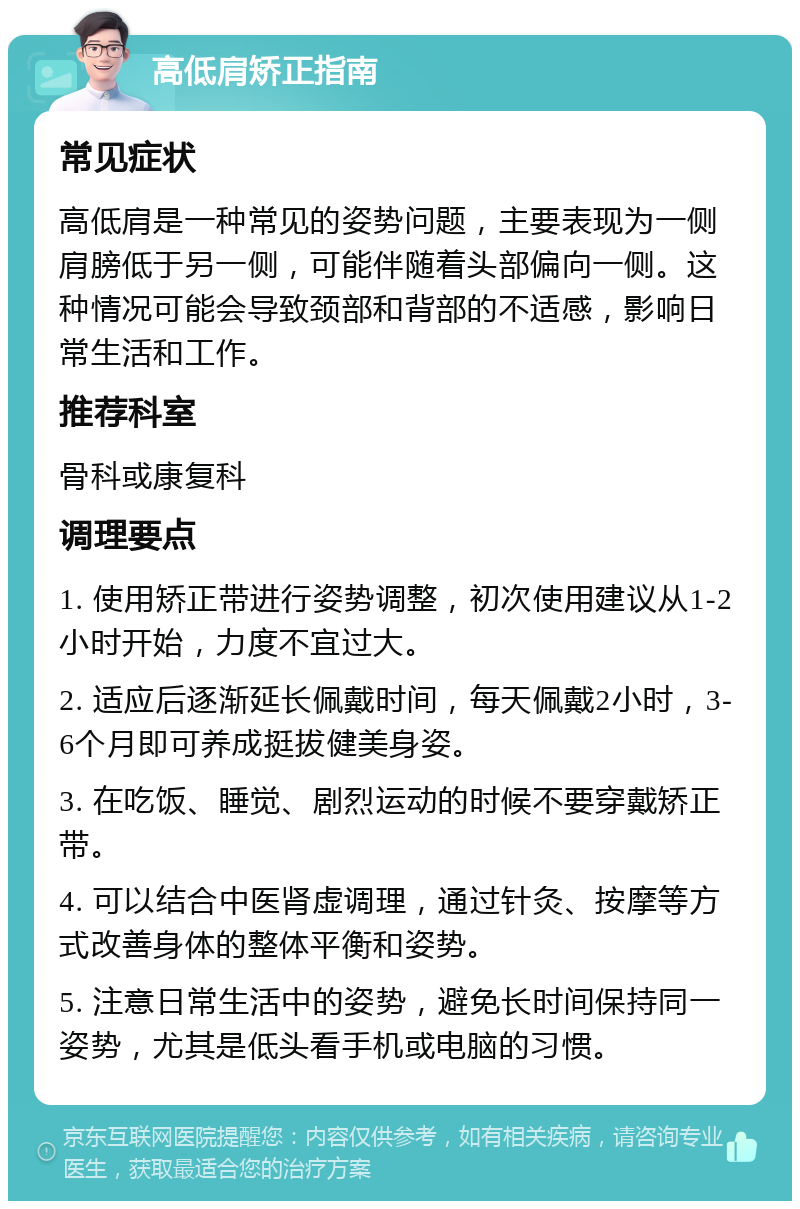 高低肩矫正指南 常见症状 高低肩是一种常见的姿势问题，主要表现为一侧肩膀低于另一侧，可能伴随着头部偏向一侧。这种情况可能会导致颈部和背部的不适感，影响日常生活和工作。 推荐科室 骨科或康复科 调理要点 1. 使用矫正带进行姿势调整，初次使用建议从1-2小时开始，力度不宜过大。 2. 适应后逐渐延长佩戴时间，每天佩戴2小时，3-6个月即可养成挺拔健美身姿。 3. 在吃饭、睡觉、剧烈运动的时候不要穿戴矫正带。 4. 可以结合中医肾虚调理，通过针灸、按摩等方式改善身体的整体平衡和姿势。 5. 注意日常生活中的姿势，避免长时间保持同一姿势，尤其是低头看手机或电脑的习惯。