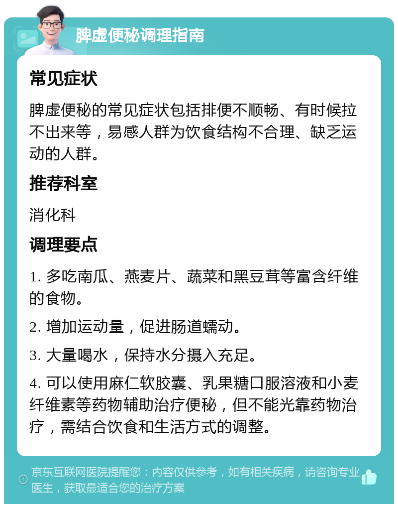 脾虚便秘调理指南 常见症状 脾虚便秘的常见症状包括排便不顺畅、有时候拉不出来等，易感人群为饮食结构不合理、缺乏运动的人群。 推荐科室 消化科 调理要点 1. 多吃南瓜、燕麦片、蔬菜和黑豆茸等富含纤维的食物。 2. 增加运动量，促进肠道蠕动。 3. 大量喝水，保持水分摄入充足。 4. 可以使用麻仁软胶囊、乳果糖口服溶液和小麦纤维素等药物辅助治疗便秘，但不能光靠药物治疗，需结合饮食和生活方式的调整。