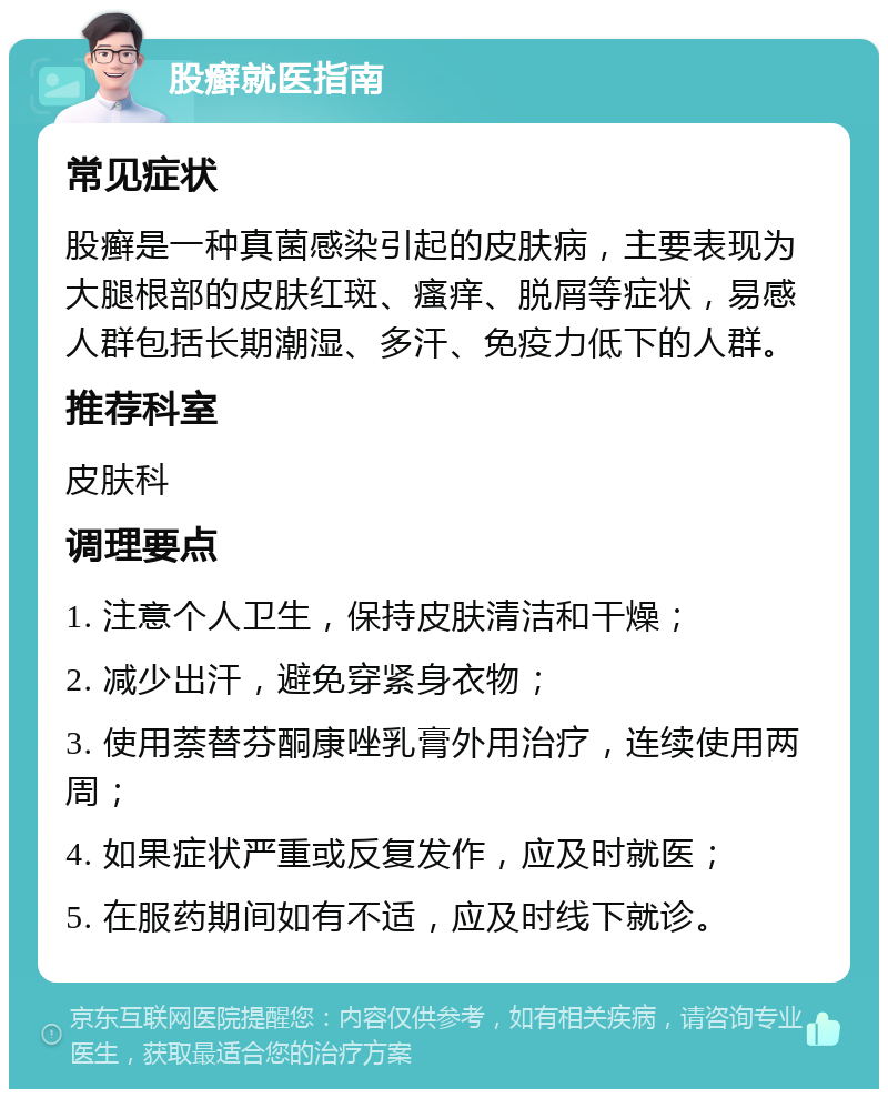 股癣就医指南 常见症状 股癣是一种真菌感染引起的皮肤病，主要表现为大腿根部的皮肤红斑、瘙痒、脱屑等症状，易感人群包括长期潮湿、多汗、免疫力低下的人群。 推荐科室 皮肤科 调理要点 1. 注意个人卫生，保持皮肤清洁和干燥； 2. 减少出汗，避免穿紧身衣物； 3. 使用萘替芬酮康唑乳膏外用治疗，连续使用两周； 4. 如果症状严重或反复发作，应及时就医； 5. 在服药期间如有不适，应及时线下就诊。