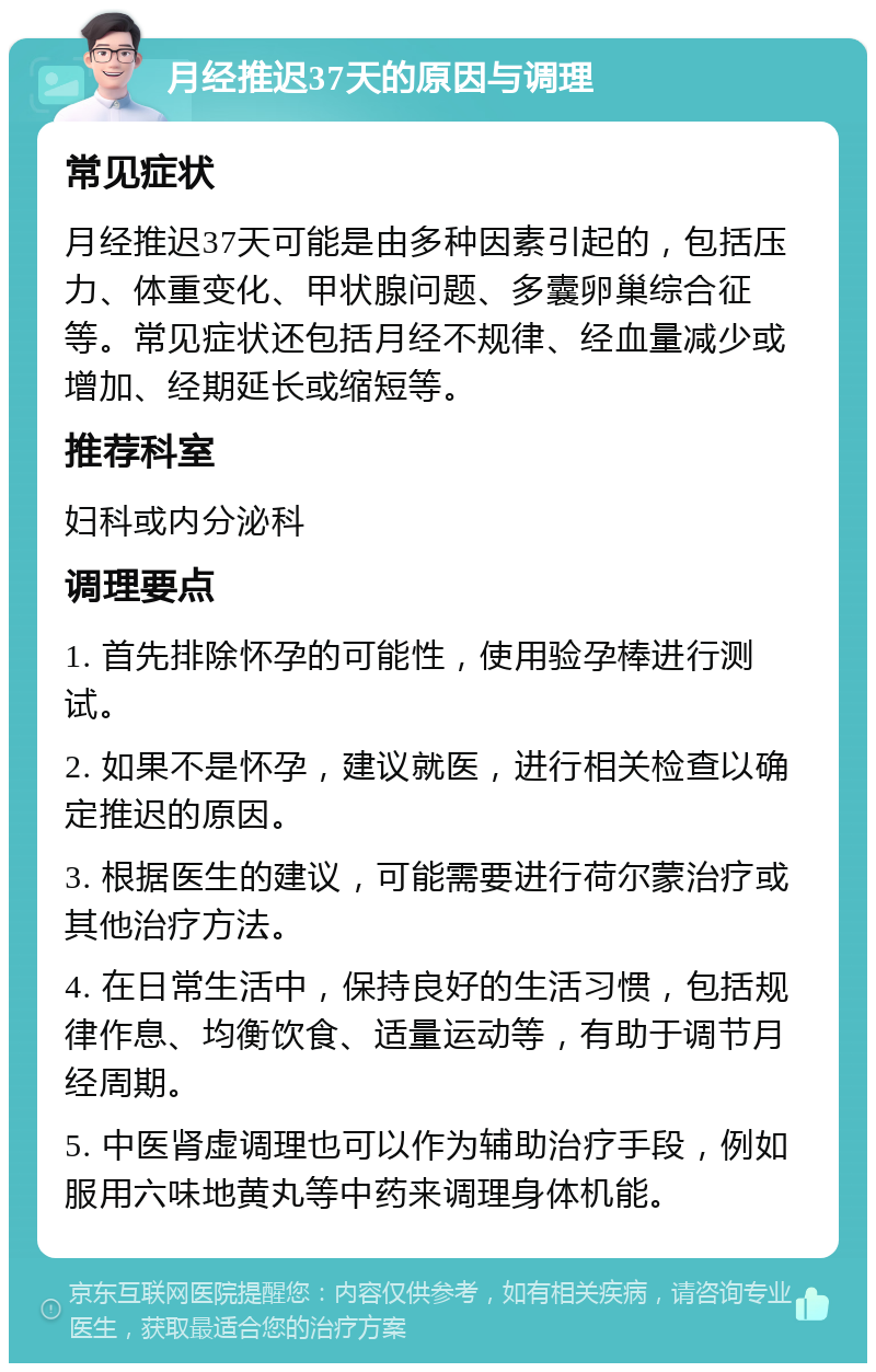 月经推迟37天的原因与调理 常见症状 月经推迟37天可能是由多种因素引起的，包括压力、体重变化、甲状腺问题、多囊卵巢综合征等。常见症状还包括月经不规律、经血量减少或增加、经期延长或缩短等。 推荐科室 妇科或内分泌科 调理要点 1. 首先排除怀孕的可能性，使用验孕棒进行测试。 2. 如果不是怀孕，建议就医，进行相关检查以确定推迟的原因。 3. 根据医生的建议，可能需要进行荷尔蒙治疗或其他治疗方法。 4. 在日常生活中，保持良好的生活习惯，包括规律作息、均衡饮食、适量运动等，有助于调节月经周期。 5. 中医肾虚调理也可以作为辅助治疗手段，例如服用六味地黄丸等中药来调理身体机能。