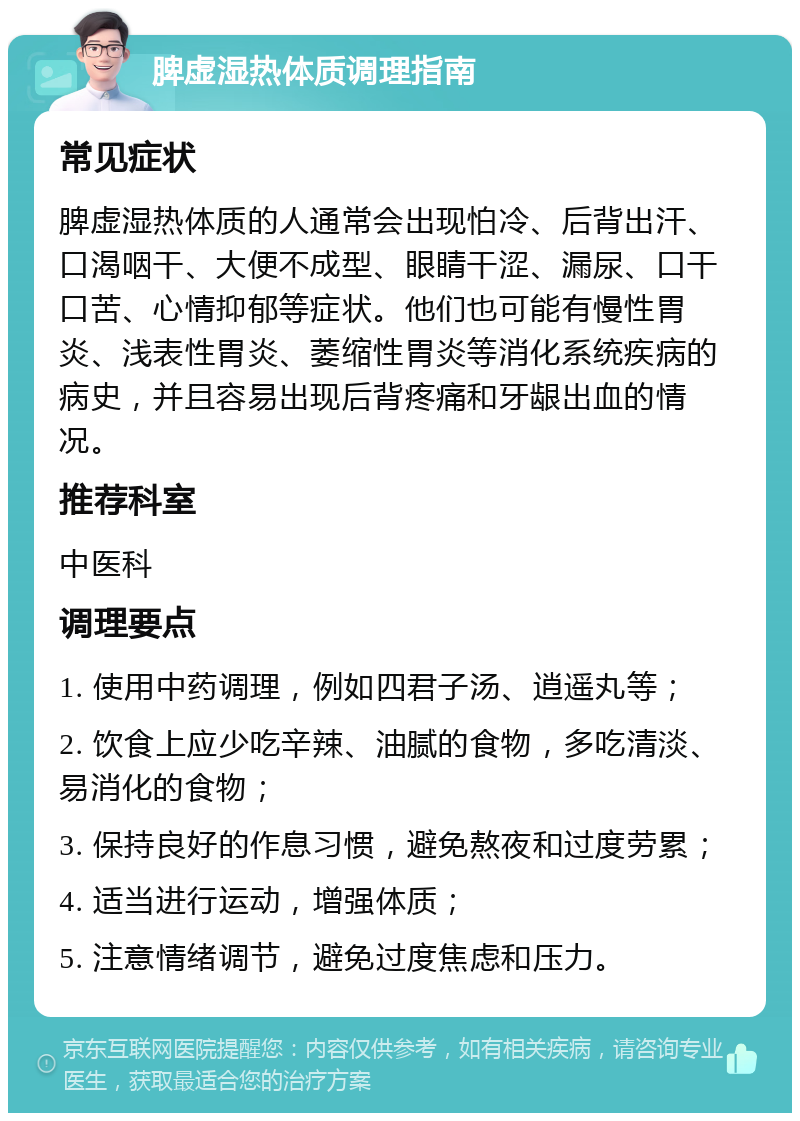 脾虚湿热体质调理指南 常见症状 脾虚湿热体质的人通常会出现怕冷、后背出汗、口渴咽干、大便不成型、眼睛干涩、漏尿、口干口苦、心情抑郁等症状。他们也可能有慢性胃炎、浅表性胃炎、萎缩性胃炎等消化系统疾病的病史，并且容易出现后背疼痛和牙龈出血的情况。 推荐科室 中医科 调理要点 1. 使用中药调理，例如四君子汤、逍遥丸等； 2. 饮食上应少吃辛辣、油腻的食物，多吃清淡、易消化的食物； 3. 保持良好的作息习惯，避免熬夜和过度劳累； 4. 适当进行运动，增强体质； 5. 注意情绪调节，避免过度焦虑和压力。