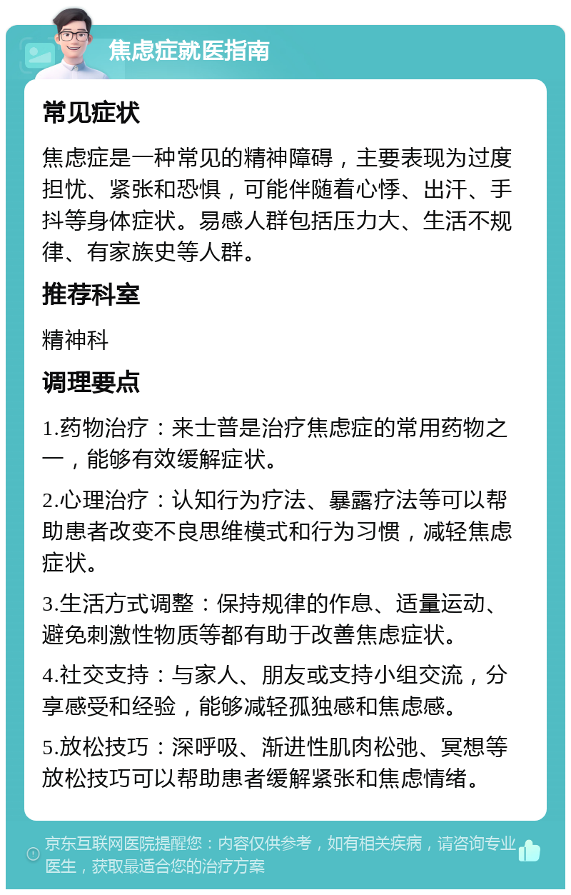 焦虑症就医指南 常见症状 焦虑症是一种常见的精神障碍，主要表现为过度担忧、紧张和恐惧，可能伴随着心悸、出汗、手抖等身体症状。易感人群包括压力大、生活不规律、有家族史等人群。 推荐科室 精神科 调理要点 1.药物治疗：来士普是治疗焦虑症的常用药物之一，能够有效缓解症状。 2.心理治疗：认知行为疗法、暴露疗法等可以帮助患者改变不良思维模式和行为习惯，减轻焦虑症状。 3.生活方式调整：保持规律的作息、适量运动、避免刺激性物质等都有助于改善焦虑症状。 4.社交支持：与家人、朋友或支持小组交流，分享感受和经验，能够减轻孤独感和焦虑感。 5.放松技巧：深呼吸、渐进性肌肉松弛、冥想等放松技巧可以帮助患者缓解紧张和焦虑情绪。