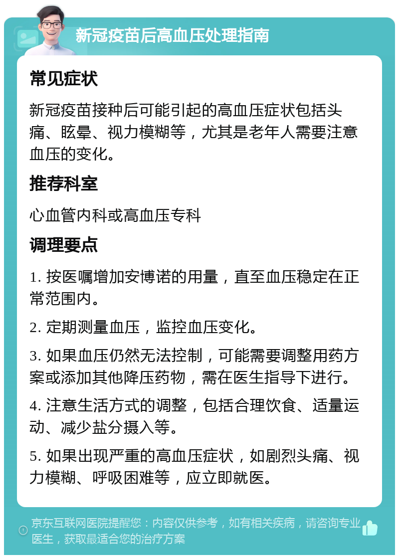 新冠疫苗后高血压处理指南 常见症状 新冠疫苗接种后可能引起的高血压症状包括头痛、眩晕、视力模糊等，尤其是老年人需要注意血压的变化。 推荐科室 心血管内科或高血压专科 调理要点 1. 按医嘱增加安博诺的用量，直至血压稳定在正常范围内。 2. 定期测量血压，监控血压变化。 3. 如果血压仍然无法控制，可能需要调整用药方案或添加其他降压药物，需在医生指导下进行。 4. 注意生活方式的调整，包括合理饮食、适量运动、减少盐分摄入等。 5. 如果出现严重的高血压症状，如剧烈头痛、视力模糊、呼吸困难等，应立即就医。