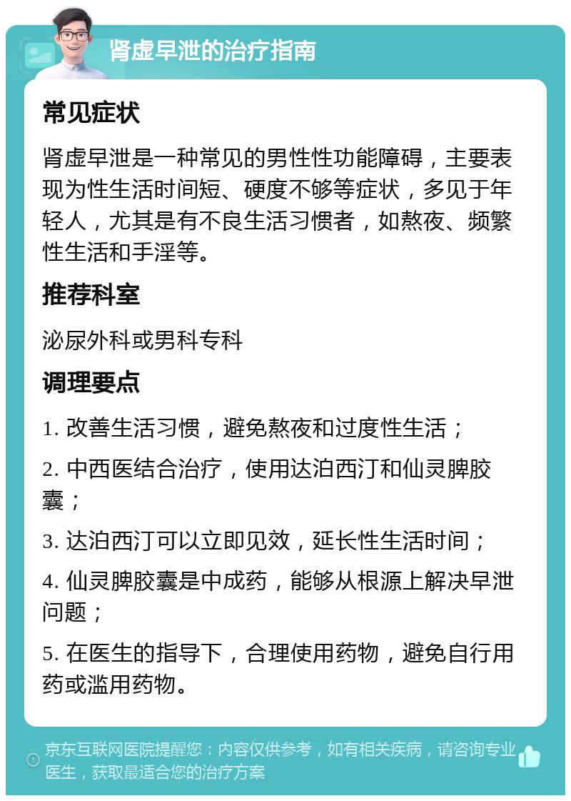 肾虚早泄的治疗指南 常见症状 肾虚早泄是一种常见的男性性功能障碍，主要表现为性生活时间短、硬度不够等症状，多见于年轻人，尤其是有不良生活习惯者，如熬夜、频繁性生活和手淫等。 推荐科室 泌尿外科或男科专科 调理要点 1. 改善生活习惯，避免熬夜和过度性生活； 2. 中西医结合治疗，使用达泊西汀和仙灵脾胶囊； 3. 达泊西汀可以立即见效，延长性生活时间； 4. 仙灵脾胶囊是中成药，能够从根源上解决早泄问题； 5. 在医生的指导下，合理使用药物，避免自行用药或滥用药物。