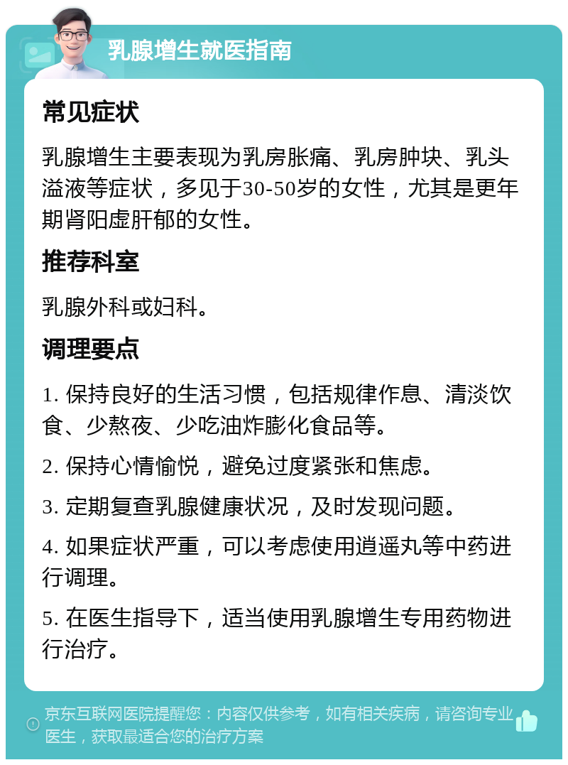 乳腺增生就医指南 常见症状 乳腺增生主要表现为乳房胀痛、乳房肿块、乳头溢液等症状，多见于30-50岁的女性，尤其是更年期肾阳虚肝郁的女性。 推荐科室 乳腺外科或妇科。 调理要点 1. 保持良好的生活习惯，包括规律作息、清淡饮食、少熬夜、少吃油炸膨化食品等。 2. 保持心情愉悦，避免过度紧张和焦虑。 3. 定期复查乳腺健康状况，及时发现问题。 4. 如果症状严重，可以考虑使用逍遥丸等中药进行调理。 5. 在医生指导下，适当使用乳腺增生专用药物进行治疗。