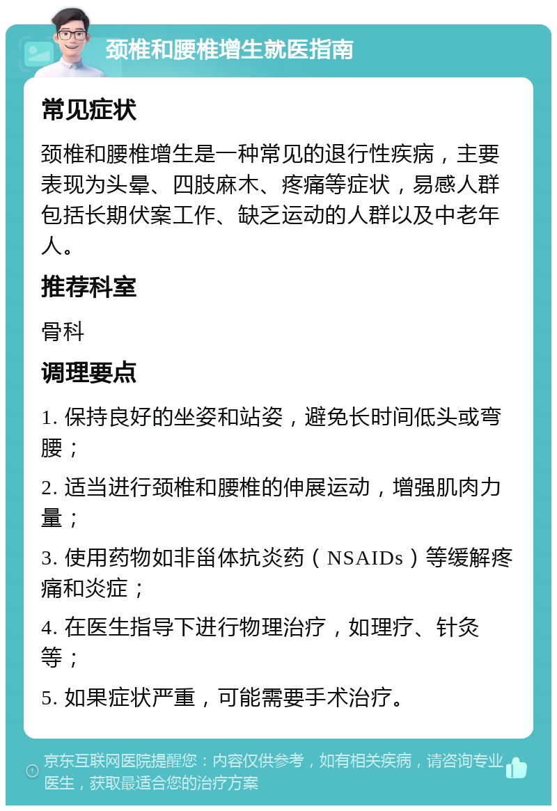 颈椎和腰椎增生就医指南 常见症状 颈椎和腰椎增生是一种常见的退行性疾病，主要表现为头晕、四肢麻木、疼痛等症状，易感人群包括长期伏案工作、缺乏运动的人群以及中老年人。 推荐科室 骨科 调理要点 1. 保持良好的坐姿和站姿，避免长时间低头或弯腰； 2. 适当进行颈椎和腰椎的伸展运动，增强肌肉力量； 3. 使用药物如非甾体抗炎药（NSAIDs）等缓解疼痛和炎症； 4. 在医生指导下进行物理治疗，如理疗、针灸等； 5. 如果症状严重，可能需要手术治疗。