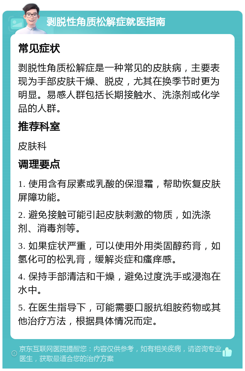 剥脱性角质松解症就医指南 常见症状 剥脱性角质松解症是一种常见的皮肤病，主要表现为手部皮肤干燥、脱皮，尤其在换季节时更为明显。易感人群包括长期接触水、洗涤剂或化学品的人群。 推荐科室 皮肤科 调理要点 1. 使用含有尿素或乳酸的保湿霜，帮助恢复皮肤屏障功能。 2. 避免接触可能引起皮肤刺激的物质，如洗涤剂、消毒剂等。 3. 如果症状严重，可以使用外用类固醇药膏，如氢化可的松乳膏，缓解炎症和瘙痒感。 4. 保持手部清洁和干燥，避免过度洗手或浸泡在水中。 5. 在医生指导下，可能需要口服抗组胺药物或其他治疗方法，根据具体情况而定。