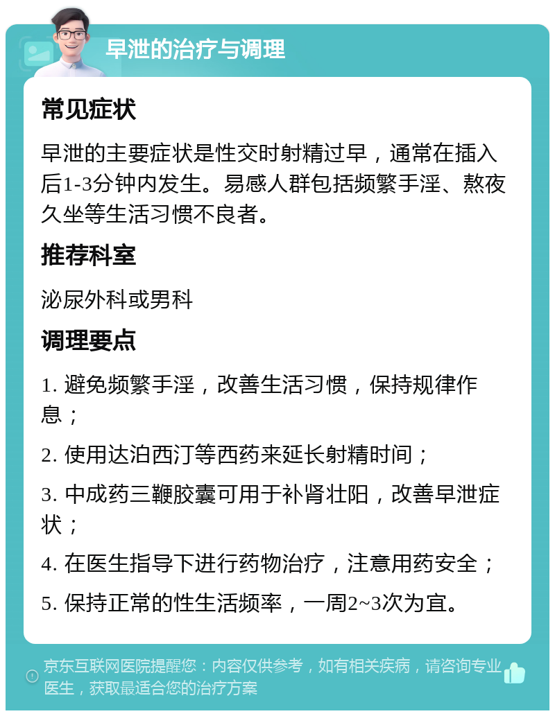 早泄的治疗与调理 常见症状 早泄的主要症状是性交时射精过早，通常在插入后1-3分钟内发生。易感人群包括频繁手淫、熬夜久坐等生活习惯不良者。 推荐科室 泌尿外科或男科 调理要点 1. 避免频繁手淫，改善生活习惯，保持规律作息； 2. 使用达泊西汀等西药来延长射精时间； 3. 中成药三鞭胶囊可用于补肾壮阳，改善早泄症状； 4. 在医生指导下进行药物治疗，注意用药安全； 5. 保持正常的性生活频率，一周2~3次为宜。