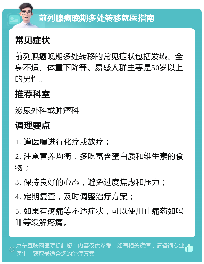 前列腺癌晚期多处转移就医指南 常见症状 前列腺癌晚期多处转移的常见症状包括发热、全身不适、体重下降等。易感人群主要是50岁以上的男性。 推荐科室 泌尿外科或肿瘤科 调理要点 1. 遵医嘱进行化疗或放疗； 2. 注意营养均衡，多吃富含蛋白质和维生素的食物； 3. 保持良好的心态，避免过度焦虑和压力； 4. 定期复查，及时调整治疗方案； 5. 如果有疼痛等不适症状，可以使用止痛药如吗啡等缓解疼痛。