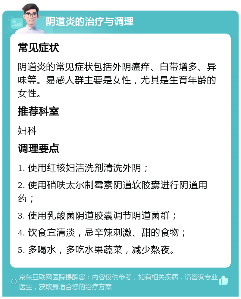 阴道炎的治疗与调理 常见症状 阴道炎的常见症状包括外阴瘙痒、白带增多、异味等。易感人群主要是女性，尤其是生育年龄的女性。 推荐科室 妇科 调理要点 1. 使用红核妇洁洗剂清洗外阴； 2. 使用硝呋太尔制霉素阴道软胶囊进行阴道用药； 3. 使用乳酸菌阴道胶囊调节阴道菌群； 4. 饮食宜清淡，忌辛辣刺激、甜的食物； 5. 多喝水，多吃水果蔬菜，减少熬夜。